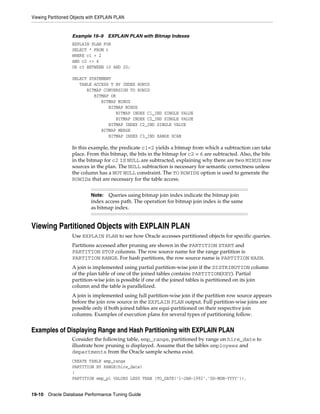 Viewing Partitioned Objects with EXPLAIN PLAN

Example 19–9

EXPLAIN PLAN with Bitmap Indexes

EXPLAIN PLAN FOR
SELECT * FROM t
WHERE c1 = 2
AND c2 <> 6
OR c3 BETWEEN 10 AND 20;
SELECT STATEMENT
TABLE ACCESS T BY INDEX ROWID
BITMAP CONVERSION TO ROWID
BITMAP OR
BITMAP MINUS
BITMAP MINUS
BITMAP INDEX C1_IND SINGLE VALUE
BITMAP INDEX C2_IND SINGLE VALUE
BITMAP INDEX C2_IND SINGLE VALUE
BITMAP MERGE
BITMAP INDEX C3_IND RANGE SCAN

In this example, the predicate c1=2 yields a bitmap from which a subtraction can take
place. From this bitmap, the bits in the bitmap for c2 = 6 are subtracted. Also, the bits
in the bitmap for c2 IS NULL are subtracted, explaining why there are two MINUS row
sources in the plan. The NULL subtraction is necessary for semantic correctness unless
the column has a NOT NULL constraint. The TO ROWIDS option is used to generate the
ROWIDs that are necessary for the table access.
Queries using bitmap join index indicate the bitmap join
index access path. The operation for bitmap join index is the same
as bitmap index.

Note:

Viewing Partitioned Objects with EXPLAIN PLAN
Use EXPLAIN PLAN to see how Oracle accesses partitioned objects for specific queries.
Partitions accessed after pruning are shown in the PARTITION START and
PARTITION STOP columns. The row source name for the range partition is
PARTITION RANGE. For hash partitions, the row source name is PARTITION HASH.
A join is implemented using partial partition-wise join if the DISTRIBUTION column
of the plan table of one of the joined tables contains PARTITION(KEY). Partial
partition-wise join is possible if one of the joined tables is partitioned on its join
column and the table is parallelized.
A join is implemented using full partition-wise join if the partition row source appears
before the join row source in the EXPLAIN PLAN output. Full partition-wise joins are
possible only if both joined tables are equi-partitioned on their respective join
columns. Examples of execution plans for several types of partitioning follow.

Examples of Displaying Range and Hash Partitioning with EXPLAIN PLAN
Consider the following table, emp_range, partitioned by range on hire_date to
illustrate how pruning is displayed. Assume that the tables employees and
departments from the Oracle sample schema exist.
CREATE TABLE emp_range
PARTITION BY RANGE(hire_date)
(
PARTITION emp_p1 VALUES LESS THAN (TO_DATE(’1-JAN-1992’,’DD-MON-YYYY’)),
19-10 Oracle Database Performance Tuning Guide

 