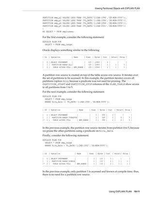 Viewing Partitioned Objects with EXPLAIN PLAN

PARTITION
PARTITION
PARTITION
PARTITION
)
AS SELECT

emp_p2
emp_p3
emp_p4
emp_p5

VALUES
VALUES
VALUES
VALUES

LESS
LESS
LESS
LESS

THAN
THAN
THAN
THAN

(TO_DATE(’1-JAN-1994’,’DD-MON-YYYY’)),
(TO_DATE(’1-JAN-1996’,’DD-MON-YYYY’)),
(TO_DATE(’1-JAN-1998’,’DD-MON-YYYY’)),
(TO_DATE(’1-JAN-2001’,’DD-MON-YYYY’))

* FROM employees;

For the first example, consider the following statement:
EXPLAIN PLAN FOR
SELECT * FROM emp_range;

Oracle displays something similar to the following:
--------------------------------------------------------------------------------| Id | Operation
| Name
| Rows | Bytes | Cost | Pstart| Pstop |
--------------------------------------------------------------------------------|
0 | SELECT STATEMENT
|
|
105 | 13965 |
2 |
|
|
|
1 | PARTITION RANGE ALL|
|
105 | 13965 |
2 |
1 |
5 |
|
2 |
TABLE ACCESS FULL | EMP_RANGE |
105 | 13965 |
2 |
1 |
5 |
---------------------------------------------------------------------------------

A partition row source is created on top of the table access row source. It iterates over
the set of partitions to be accessed. In this example, the partition iterator covers all
partitions (option ALL), because a predicate was not used for pruning. The
PARTITION_START and PARTITION_STOP columns of the PLAN_TABLE show access
to all partitions from 1 to 5.
For the next example, consider the following statement:
EXPLAIN PLAN FOR
SELECT * FROM emp_range
WHERE hire_date >= TO_DATE('1-JAN-1996','DD-MON-YYYY');
-------------------------------------------------------------------------------------| Id | Operation
| Name
| Rows | Bytes | Cost | Pstart| Pstop |
-------------------------------------------------------------------------------------|
0 | SELECT STATEMENT
|
|
3 |
399 |
2 |
|
|
|
1 | PARTITION RANGE ITERATOR|
|
3 |
399 |
2 |
4 |
5 |
|* 2 |
TABLE ACCESS FULL
| EMP_RANGE |
3 |
399 |
2 |
4 |
5 |
--------------------------------------------------------------------------------------

In the previous example, the partition row source iterates from partition 4 to 5, because
we prune the other partitions using a predicate on hire_date.
Finally, consider the following statement:
EXPLAIN PLAN FOR
SELECT * FROM emp_range
WHERE hire_date < TO_DATE('1-JAN-1992','DD-MON-YYYY');
-----------------------------------------------------------------------------------| Id | Operation
| Name
| Rows | Bytes | Cost | Pstart| Pstop |
-----------------------------------------------------------------------------------|
0 | SELECT STATEMENT
|
|
1 |
133 |
2 |
|
|
|
1 | PARTITION RANGE SINGLE|
|
1 |
133 |
2 |
1 |
1 |
|* 2 |
TABLE ACCESS FULL
| EMP_RANGE |
1 |
133 |
2 |
1 |
1 |
------------------------------------------------------------------------------------

In the previous example, only partition 1 is accessed and known at compile time; thus,
there is no need for a partition row source.

Using EXPLAIN PLAN

19-11

 
