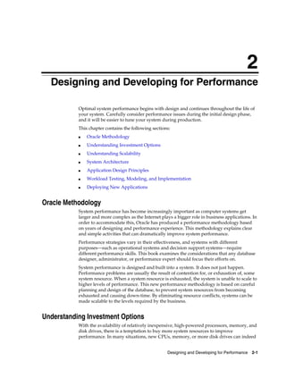 2
Designing and Developing for Performance
Optimal system performance begins with design and continues throughout the life of
your system. Carefully consider performance issues during the initial design phase,
and it will be easier to tune your system during production.
This chapter contains the following sections:
■

Oracle Methodology

■

Understanding Investment Options

■

Understanding Scalability

■

System Architecture

■

Application Design Principles

■

Workload Testing, Modeling, and Implementation

■

Deploying New Applications

Oracle Methodology
System performance has become increasingly important as computer systems get
larger and more complex as the Internet plays a bigger role in business applications. In
order to accommodate this, Oracle has produced a performance methodology based
on years of designing and performance experience. This methodology explains clear
and simple activities that can dramatically improve system performance.
Performance strategies vary in their effectiveness, and systems with different
purposes—such as operational systems and decision support systems—require
different performance skills. This book examines the considerations that any database
designer, administrator, or performance expert should focus their efforts on.
System performance is designed and built into a system. It does not just happen.
Performance problems are usually the result of contention for, or exhaustion of, some
system resource. When a system resource is exhausted, the system is unable to scale to
higher levels of performance. This new performance methodology is based on careful
planning and design of the database, to prevent system resources from becoming
exhausted and causing down-time. By eliminating resource conflicts, systems can be
made scalable to the levels required by the business.

Understanding Investment Options
With the availability of relatively inexpensive, high-powered processors, memory, and
disk drives, there is a temptation to buy more system resources to improve
performance. In many situations, new CPUs, memory, or more disk drives can indeed
Designing and Developing for Performance 2-1

 