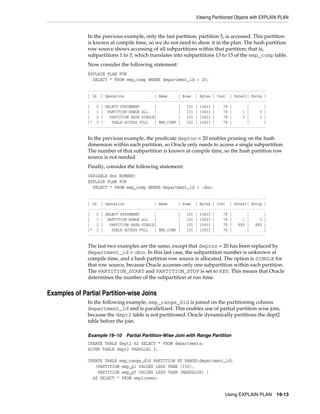 Viewing Partitioned Objects with EXPLAIN PLAN

In the previous example, only the last partition, partition 5, is accessed. This partition
is known at compile time, so we do not need to show it in the plan. The hash partition
row source shows accessing of all subpartitions within that partition; that is,
subpartitions 1 to 3, which translates into subpartitions 13 to 15 of the emp_comp table.
Now consider the following statement:
EXPLAIN PLAN FOR
SELECT * FROM emp_comp WHERE department_id = 20;
----------------------------------------------------------------------------------| Id | Operation
| Name
| Rows | Bytes | Cost | Pstart| Pstop |
----------------------------------------------------------------------------------|
0 | SELECT STATEMENT
|
|
101 | 13433 |
78 |
|
|
|
1 | PARTITION RANGE ALL
|
|
101 | 13433 |
78 |
1 |
5 |
|
2 |
PARTITION HASH SINGLE|
|
101 | 13433 |
78 |
3 |
3 |
|* 3 |
TABLE ACCESS FULL
| EMP_COMP |
101 | 13433 |
78 |
|
|
-----------------------------------------------------------------------------------

In the previous example, the predicate deptno = 20 enables pruning on the hash
dimension within each partition, so Oracle only needs to access a single subpartition.
The number of that subpartition is known at compile time, so the hash partition row
source is not needed.
Finally, consider the following statement:
VARIABLE dno NUMBER;
EXPLAIN PLAN FOR
SELECT * FROM emp_comp WHERE department_id = :dno;
----------------------------------------------------------------------------------| Id | Operation
| Name
| Rows | Bytes | Cost | Pstart| Pstop |
----------------------------------------------------------------------------------|
0 | SELECT STATEMENT
|
|
101 | 13433 |
78 |
|
|
|
1 | PARTITION RANGE ALL
|
|
101 | 13433 |
78 |
1 |
5 |
|
2 |
PARTITION HASH SINGLE|
|
101 | 13433 |
78 |
KEY |
KEY |
|* 3 |
TABLE ACCESS FULL
| EMP_COMP |
101 | 13433 |
78 |
|
|
-----------------------------------------------------------------------------------

The last two examples are the same, except that deptno = 20 has been replaced by
department_id = :dno. In this last case, the subpartition number is unknown at
compile time, and a hash partition row source is allocated. The option is SINGLE for
that row source, because Oracle accesses only one subpartition within each partition.
The PARTITION_START and PARTITION_STOP is set to KEY. This means that Oracle
determines the number of the subpartition at run time.

Examples of Partial Partition-wise Joins
In the following example, emp_range_did is joined on the partitioning column
department_id and is parallelized. This enables use of partial partition-wise join,
because the dept2 table is not partitioned. Oracle dynamically partitions the dept2
table before the join.
Example 19–10 Partial Partition-Wise Join with Range Partition
CREATE TABLE dept2 AS SELECT * FROM departments;
ALTER TABLE dept2 PARALLEL 2;
CREATE TABLE emp_range_did PARTITION BY RANGE(department_id)
(PARTITION emp_p1 VALUES LESS THAN (150),
PARTITION emp_p5 VALUES LESS THAN (MAXVALUE) )
AS SELECT * FROM employees;
Using EXPLAIN PLAN

19-13

 