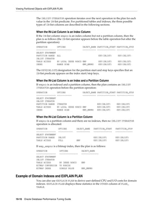 Viewing Partitioned Objects with EXPLAIN PLAN

The INLIST ITERATOR operation iterates over the next operation in the plan for each
value in the IN-list predicate. For partitioned tables and indexes, the three possible
types of IN-list columns are described in the following sections.

When the IN-List Column is an Index Column
If the IN-list column empno is an index column but not a partition column, then the
plan is as follows (the IN-list operator appears before the table operation but after the
partition operation):
OPERATION
---------------SELECT STATEMENT
PARTITION RANGE
INLIST ITERATOR
TABLE ACCESS
INDEX

OPTIONS
------------

OBJECT_NAME PARTITION_START PARTITION_STOP
----------- --------------- --------------

ALL

KEY(INLIST)

KEY(INLIST)

BY LOCAL INDEX ROWID EMP
RANGE SCAN
EMP_EMPNO

KEY(INLIST)
KEY(INLIST)

KEY(INLIST)
KEY(INLIST)

The KEY(INLIST) designation for the partition start and stop keys specifies that an
IN-list predicate appears on the index start/stop keys.

When the IN-List Column is an Index and a Partition Column
If empno is an indexed and a partition column, then the plan contains an INLIST
ITERATOR operation before the partition operation:
OPERATION
---------------SELECT STATEMENT
INLIST ITERATOR
PARTITION RANGE
TABLE ACCESS
INDEX

OPTIONS
------------

OBJECT_NAME PARTITION_START PARTITION_STOP
----------- --------------- --------------

ITERATOR
BY LOCAL INDEX ROWID EMP
RANGE SCAN
EMP_EMPNO

KEY(INLIST)
KEY(INLIST)
KEY(INLIST)

KEY(INLIST)
KEY(INLIST)
KEY(INLIST)

When the IN-List Column is a Partition Column
If empno is a partition column and there are no indexes, then no INLIST ITERATOR
operation is allocated:
OPERATION
---------------SELECT STATEMENT
PARTITION RANGE
TABLE ACCESS

OPTIONS
------------

OBJECT_NAME
-----------

PARTITION_START
---------------

PARTITION_STOP
--------------

INLIST
FULL

EMP

KEY(INLIST)
KEY(INLIST)

KEY(INLIST)
KEY(INLIST)

If emp_empno is a bitmap index, then the plan is as follows:
OPERATION
---------------SELECT STATEMENT
INLIST ITERATOR
TABLE ACCESS
BITMAP CONVERSION
BITMAP INDEX

OPTIONS
---------------

OBJECT_NAME
--------------

BY INDEX ROWID
TO ROWIDS
SINGLE VALUE

EMP
EMP_EMPNO

Example of Domain Indexes and EXPLAIN PLAN
You can also use EXPLAIN PLAN to derive user-defined CPU and I/O costs for domain
indexes. EXPLAIN PLAN displays these statistics in the OTHER column of PLAN_
TABLE.

19-16 Oracle Database Performance Tuning Guide

 