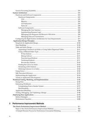 Factors Preventing Scalability .......................................................................................................... 2-4
System Architecture................................................................................................................................. 2-5
Hardware and Software Components ............................................................................................ 2-5
Hardware Components.............................................................................................................. 2-5
CPU ........................................................................................................................................ 2-5
Memory ................................................................................................................................. 2-5
I/O Subsystem ..................................................................................................................... 2-5
Network ................................................................................................................................ 2-6
Software Components ................................................................................................................ 2-6
Managing the User Interface.............................................................................................. 2-6
Implementing Business Logic ............................................................................................ 2-6
Managing User Requests and Resource Allocation........................................................ 2-6
Managing Data and Transactions...................................................................................... 2-7
Configuring the Right System Architecture for Your Requirements ......................................... 2-7
Application Design Principles.............................................................................................................. 2-9
Simplicity In Application Design.................................................................................................. 2-10
Data Modeling ................................................................................................................................. 2-10
Table and Index Design.................................................................................................................. 2-10
Appending Columns to an Index or Using Index-Organized Tables .............................. 2-11
Using a Different Index Type................................................................................................. 2-11
B-Tree Indexes .................................................................................................................. 2-11
Bitmap Indexes ................................................................................................................. 2-11
Function-based Indexes .................................................................................................. 2-11
Partitioned Indexes........................................................................................................... 2-11
Reverse Key Indexes......................................................................................................... 2-12
Finding the Cost of an Index .................................................................................................. 2-12
Serializing within Indexes ...................................................................................................... 2-12
Ordering Columns in an Index .............................................................................................. 2-12
Using Views ..................................................................................................................................... 2-12
SQL Execution Efficiency ............................................................................................................... 2-13
Implementing the Application ..................................................................................................... 2-14
Trends in Application Development............................................................................................ 2-15
Workload Testing, Modeling, and Implementation ...................................................................... 2-16
Sizing Data ....................................................................................................................................... 2-16
Estimating Workloads .................................................................................................................... 2-17
Extrapolating From a Similar System ................................................................................... 2-17
Benchmarking........................................................................................................................... 2-17
Application Modeling .................................................................................................................... 2-18
Testing, Debugging, and Validating a Design ............................................................................ 2-18
Deploying New Applications ............................................................................................................. 2-19
Rollout Strategies ............................................................................................................................ 2-19
Performance Checklist.................................................................................................................... 2-20

3

Performance Improvement Methods
The Oracle Performance Improvement Method ................................................................................ 3-1
Steps in The Oracle Performance Improvement Method............................................................. 3-2
A Sample Decision Process for Performance Conceptual Modeling.......................................... 3-3

iv

 