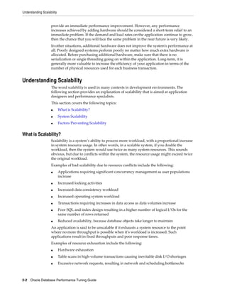 Understanding Scalability

provide an immediate performance improvement. However, any performance
increases achieved by adding hardware should be considered a short-term relief to an
immediate problem. If the demand and load rates on the application continue to grow,
then the chance that you will face the same problem in the near future is very likely.
In other situations, additional hardware does not improve the system's performance at
all. Poorly designed systems perform poorly no matter how much extra hardware is
allocated. Before purchasing additional hardware, make sure that there is no
serialization or single threading going on within the application. Long-term, it is
generally more valuable to increase the efficiency of your application in terms of the
number of physical resources used for each business transaction.

Understanding Scalability
The word scalability is used in many contexts in development environments. The
following section provides an explanation of scalability that is aimed at application
designers and performance specialists.
This section covers the following topics:
■

What is Scalability?

■

System Scalability

■

Factors Preventing Scalability

What is Scalability?
Scalability is a system’s ability to process more workload, with a proportional increase
in system resource usage. In other words, in a scalable system, if you double the
workload, then the system would use twice as many system resources. This sounds
obvious, but due to conflicts within the system, the resource usage might exceed twice
the original workload.
Examples of bad scalability due to resource conflicts include the following:
■

Applications requiring significant concurrency management as user populations
increase

■

Increased locking activities

■

Increased data consistency workload

■

Increased operating system workload

■

Transactions requiring increases in data access as data volumes increase

■

■

Poor SQL and index design resulting in a higher number of logical I/Os for the
same number of rows returned
Reduced availability, because database objects take longer to maintain

An application is said to be unscalable if it exhausts a system resource to the point
where no more throughput is possible when it’s workload is increased. Such
applications result in fixed throughputs and poor response times.
Examples of resource exhaustion include the following:
■

Hardware exhaustion

■

Table scans in high-volume transactions causing inevitable disk I/O shortages

■

Excessive network requests, resulting in network and scheduling bottlenecks

2-2 Oracle Database Performance Tuning Guide

 