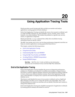 20
Using Application Tracing Tools
Oracle provides several tracing tools that can help you monitor and analyze
applications running against an Oracle database.
End to End Application Tracing can identify the source of an excessive workload, such
as a high load SQL statement, by client identifier, service, module, action, session,
instance, or an entire database. This isolates the problem to a specific user, service,
session, or application component.
Oracle provides the trcsess command-line utility that consolidates tracing
information based on specific criteria.
The SQL Trace facility and TKPROF are two basic performance diagnostic tools that can
help you monitor applications running against the Oracle Server.
This chapter contains the following sections:
■

End to End Application Tracing

■

Using the trcsess Utility

■

Understanding SQL Trace and TKPROF

■

Using the SQL Trace Facility and TKPROF

■

Avoiding Pitfalls in TKPROF Interpretation

■

Sample TKPROF Output
See Also: SQL*Plus User's Guide and Reference for information
about the use of Autotrace to trace and tune SQL*Plus statements

End to End Application Tracing
End to End Application Tracing simplifies the process of diagnosing performance
problems in a multitier environments. In multitier environments, a request from an
end client is routed to different database sessions by the middle tier making it difficult
to track a client across different database sessions. End to End Application Tracing
uses a client identifier to uniquely trace a specific end-client through all tiers to the
database server.
This feature could identify the source of an excessive workload, such as a high load
SQL statement, and allow you to contact the specific user responsible. Also, a user
having problems can contact you and then you can identify what that user's session is
doing at the database level.
End to End Application Tracing also simplifies management of application workloads
by tracking specific modules and actions in a service.

Using Application Tracing Tools 20-1

 
