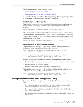 End to End Application Tracing

You can gather statistics by the following criteria:
■

Statistic Gathering for Client Identifier

■

Statistic Gathering for Service, Module, and Action

The default level is the session-level statistics gathering. Statistics gathering is global
for the database and continues after an instance is restarted.

Statistic Gathering for Client Identifier
The procedure CLIENT_ID_STAT_ENABLE enables statistic gathering for a given
client identifier. For example, to enable statistics gathering for a specific client
identifier:
EXECUTE DBMS_MONITOR.CLIENT_ID_STAT_ENABLE(client_id => 'OE.OE');

In the example, OE.OE is the client identifier for which you want to collect statistics.
You can view client identifiers in the CLIENT_IDENTIFIER column in V$SESSION.
The procedure CLIENT_ID_STAT_DISABLE disables statistic gathering for a given
client identifier. For example:
EXECUTE DBMS_MONITOR.CLIENT_ID_STAT_DISABLE(client_id => 'OE.OE');

Statistic Gathering for Service, Module, and Action
The procedure SERV_MOD_ACT_STAT_ENABLE enables statistic gathering for a
combination of service, module, and action. For example:
EXECUTE DBMS_MONITOR.SERV_MOD_ACT_STAT_ENABLE(service_name => 'ACCTG',
module_name => 'PAYROLL');
EXECUTE DBMS_MONITOR.SERV_MOD_ACT_STAT_ENABLE(service_name => 'ACCTG',
module_name => 'GLEDGER', action_name => 'INSERT ITEM');

If both of the previous commands are executed, statistics are gathered as follows:
■

For the ACCTG service, because accumulation for each service name is the default

■

For all actions in the PAYROLL module

■

For the INSERT ITEM action within the GLEDGER module

The procedure SERV_MOD_ACT_STAT_DISABLE disables statistic gathering for a
combination of service, module, and action. For example:
EXECUTE DBMS_MONITOR.SERV_MOD_ACT_STAT_DISABLE(service_name => 'ACCTG',
module_name => 'GLEDGER', action_name => 'INSERT ITEM');

Viewing Gathered Statistics for End to End Application Tracing
The statistics that have been gathered can be displayed with a number of dynamic
views.
■

■

■

The accumulated global statistics for the currently enabled statistics can be
displayed with the DBA_ENABLED_AGGREGATIONS view.
The accumulated statistics for a specified client identifier can be displayed in the
V$CLIENT_STATS view.
The accumulated statistics for a specified service can be displayed in V$SERVICE_
STATS view.

Using Application Tracing Tools 20-3

 