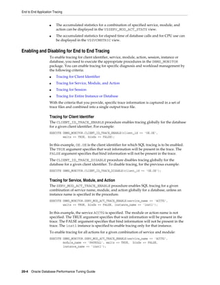 End to End Application Tracing

■

■

The accumulated statistics for a combination of specified service, module, and
action can be displayed in the V$SERV_MOD_ACT_STATS view.
The accumulated statistics for elapsed time of database calls and for CPU use can
be displayed in the V$SVCMETRIC view.

Enabling and Disabling for End to End Tracing
To enable tracing for client identifier, service, module, action, session, instance or
database, you need to execute the appropriate procedures in the DBMS_MONITOR
package. You can enable tracing for specific diagnosis and workload management by
the following criteria:
■

Tracing for Client Identifier

■

Tracing for Service, Module, and Action

■

Tracing for Session

■

Tracing for Entire Instance or Database

With the criteria that you provide, specific trace information is captured in a set of
trace files and combined into a single output trace file.

Tracing for Client Identifier
The CLIENT_ID_TRACE_ENABLE procedure enables tracing globally for the database
for a given client identifier. For example:
EXECUTE DBMS_MONITOR.CLIENT_ID_TRACE_ENABLE(client_id => 'OE.OE',
waits => TRUE, binds => FALSE);

In this example, OE.OE is the client identifier for which SQL tracing is to be enabled.
The TRUE argument specifies that wait information will be present in the trace. The
FALSE argument specifies that bind information will not be present in the trace.
The CLIENT_ID_TRACE_DISABLE procedure disables tracing globally for the
database for a given client identifier. To disable tracing, for the previous example:
EXECUTE DBMS_MONITOR.CLIENT_ID_TRACE_DISABLE(client_id => 'OE.OE');

Tracing for Service, Module, and Action
The SERV_MOD_ACT_TRACE_ENABLE procedure enables SQL tracing for a given
combination of service name, module, and action globally for a database, unless an
instance name is specified in the procedure.
EXECUTE DBMS_MONITOR.SERV_MOD_ACT_TRACE_ENABLE(service_name => 'ACCTG',
waits => TRUE, binds => FALSE, instance_name => 'inst1');

In this example, the service ACCTG is specified. The module or action name is not
specified. The TRUE argument specifies that wait information will be present in the
trace. The FALSE argument specifies that bind information will not be present in the
trace. The inst1 instance is specified to enable tracing only for that instance.
To enable tracing for all actions for a given combination of service and module:
EXECUTE DBMS_MONITOR.SERV_MOD_ACT_TRACE_ENABLE(service_name => 'ACCTG',
module_name => 'PAYROLL', waits => TRUE, binds => FALSE,
instance_name => 'inst1');

20-4 Oracle Database Performance Tuning Guide

 