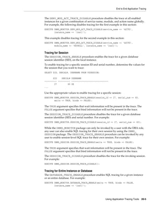 End to End Application Tracing

The SERV_MOD_ACT_TRACE_DISABLE procedure disables the trace at all enabled
instances for a given combination of service name, module, and action name globally.
For example, the following disables tracing for the first example in this section:
EXECUTE DBMS_MONITOR.SERV_MOD_ACT_TRACE_DISABLE(service_name => 'ACCTG',
instance_name => 'inst1');

This example disables tracing for the second example in this section:
EXECUTE DBMS_MONITOR.SERV_MOD_ACT_TRACE_DISABLE(service_name => 'ACCTG',
module_name => 'PAYROLL', instance_name => 'inst1');

Tracing for Session
The SESSION_TRACE_ENABLE procedure enables the trace for a given database
session identifier (SID), on the local instance.
To enable tracing for a specific session ID and serial number, determine the values for
the session that you want to trace:
SELECT SID, SERIAL#, USERNAME FROM V$SESSION;
SID
SERIAL# USERNAME
---------- ---------- -----------------------------27
60 OE
...

Use the appropriate values to enable tracing for a specific session:
EXECUTE DBMS_MONITOR.SESSION_TRACE_ENABLE(session_id => 27, serial_num => 60,
waits => TRUE, binds => FALSE);

The TRUE argument specifies that wait information will be present in the trace. The
FALSE argument specifies that bind information will not be present in the trace.
The SESSION_TRACE_DISABLE procedure disables the trace for a given database
session identifier (SID) and serial number. For example:
EXECUTE DBMS_MONITOR.SESSION_TRACE_DISABLE(session_id => 27, serial_num => 60);

While the DBMS_MONITOR package can only be invoked by a user with the DBA role,
any user can also enable SQL tracing for their own session by using the DBMS_
SESSION package. The SESSION_TRACE_ENABLE procedure can be invoked by any
user to enable session-level SQL trace for their own session. For example:
EXECUTE DBMS_SESSION.SESSION_TRACE_ENABLE(waits => TRUE, binds => FALSE);

The TRUE argument specifies that wait information will be present in the trace. The
FALSE argument specifies that bind information will not be present in the trace.
The SESSION_TRACE_DISABLE procedure disables the trace for the invoking session.
For example:
EXECUTE DBMS_SESSION.SESSION_TRACE_DISABLE();

Tracing for Entire Instance or Database
The DATABASE_TRACE_ENABLE procedure enables SQL tracing for a given instance
or an entire database. For example:
EXECUTE DBMS_MONITOR.DATABASE_TRACE_ENABLE(waits => TRUE, binds => FALSE,
instance_name => ’inst1’);

Using Application Tracing Tools 20-5

 