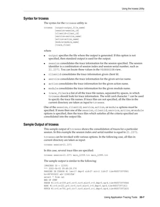 Using the trcsess Utility

Syntax for trcsess
The syntax for the trcsess utility is:
trcsess

[output=output_file_name]
[session=session_id]
[clientid=client_id]
[service=service_name]
[action=action_name]
[module=module_name]
[trace_files]

where
■

■

output specifies the file where the output is generated. If this option is not
specified, then standard output is used for the output.
session consolidates the trace information for the session specified. The session
identifier is a combination of session index and session serial number, such as
21.2371. You can locate these values in the V$SESSION view.

■

clientid consolidates the trace information given client Id.

■

service consolidates the trace information for the given service name.

■

action consolidates the trace information for the given action name.

■

module consolidates the trace information for the given module name.

■

trace_files is a list of all the trace file names, separated by spaces, in which
trcsess should look for trace information. The wild card character * can be used
to specify the trace file names. If trace files are not specified, all the files in the
current directory are taken as input to trcsess.

One of the session, clientid, service, action, 