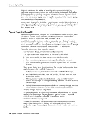 Understanding Scalability

the future, the system will need to be re-architected or re-implemented. If an
application with known architectural and implementation limitations is deployed on
the Internet, and if the workload exceeds the anticipated demand, then there is real
chance of failure in the future. From a business perspective, poor performance can
mean a loss of customers. If Web users do not get a response in seven seconds, then the
user’s attention could be lost forever.
In many cases, the cost of re-designing a system with the associated downtime costs in
migrating to new implementations exceeds the costs of properly building the original
system. The moral of the story is simple: design and implement with scalability in
mind from the start.

Factors Preventing Scalability
When building applications, designers and architects should aim for as close to perfect
scalability as possible. This is sometimes called linear scalability, where system
throughput is directly proportional to the number of CPUs.
In real life, linear scalability is impossible for reasons beyond a designer’s control.
However, making the application design and implementation as scalable as possible
should ensure that current and future performance objectives can be achieved through
expansion of hardware components and the evolution of CPU technology.
Factors that may prevent linear scalability include:
■

Poor application design, implementation, and configuration
The application has the biggest impact on scalability. For example:
■

Poor schema design can cause expensive SQL that do not scale.

■

Poor transaction design can cause locking and serialization problems.

■

Poor connection management can cause poor response times and unreliable
systems.

However, the design is not the only problem. The physical implementation of the
application can be the weak link. For example:
■
■

■

■

■

Systems can move to production environments with bad I/O strategies.
The production environment could use different execution plans than those
generated in testing.
Memory-intensive applications that allocate a large amount of memory
without much thought for freeing the memory at runtime can cause excessive
memory usage.
Inefficient memory usage and memory leaks put a high stress on the operating
virtual memory subsystem. This impacts performance and availability.

Incorrect sizing of hardware components
Bad capacity planning of all hardware components is becoming less of a problem
as relative hardware prices decrease. However, too much capacity can mask
scalability problems as the workload is increased on a system.

■

Limitations of software components
All software components have scalability and resource usage limitations. This
applies to application servers, database servers, and operating systems.
Application design should not place demands on the software beyond what it can
handle.

2-4 Oracle Database Performance Tuning Guide

 
