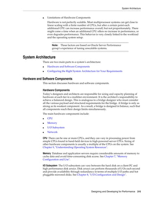 System Architecture

■

Limitations of Hardware Components
Hardware is not perfectly scalable. Most multiprocessor systems can get close to
linear scaling with a finite number of CPUs, but after a certain point each
additional CPU can increase performance overall, but not proportionately. There
might come a time when an additional CPU offers no increase in performance, or
even degrades performance. This behavior is very closely linked to the workload
and the operating system setup.
These factors are based on Oracle Server Performance
group’s experience of tuning unscalable systems.

Note:

System Architecture
There are two main parts to a system’s architecture:
■

Hardware and Software Components

■

Configuring the Right System Architecture for Your Requirements

Hardware and Software Components
This section discusses hardware and software components.

Hardware Components
Today’s designers and architects are responsible for sizing and capacity planning of
hardware at each tier in a multitier environment. It is the architect's responsibility to
achieve a balanced design. This is analogous to a bridge designer who must consider
all the various payload and structural requirements for the bridge. A bridge is only as
strong as its weakest component. As a result, a bridge is designed in balance, such that
all components reach their design limits simultaneously.
The main hardware components include:
■

CPU

■

Memory

■

I/O Subsystem

■

Network

CPU There can be one or more CPUs, and they can vary in processing power from
simple CPUs found in hand-held devices to high-powered server CPUs. Sizing of
other hardware components is usually a multiple of the CPUs on the system. See
Chapter 9, "Understanding Operating System Resources".
Memory Database and application servers require considerable amounts of memory to
cache data and avoid time-consuming disk access. See Chapter 7, "Memory
Configuration and Use".
I/O Subsystem The I/O subsystem can vary between the hard disk on a client PC and
high performance disk arrays. Disk arrays can perform thousands of I/Os each second
and provide availability through redundancy in terms of multiple I/O paths and hot
pluggable mirrored disks. See Chapter 8, "I/O Configuration and Design".

Designing and Developing for Performance 2-5

 