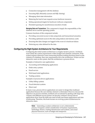 System Architecture

■

Connection management with the database

■

Executing SQL efficiently (cursors and SQL sharing)

■

Managing client state information

■

Balancing the load of user requests across hardware resources

■

Setting operational targets for hardware/software components

■

Persistent queuing for asynchronous execution of tasks

Managing Data and Transactions This component is largely the responsibility of the
database server and the operating system.
Common functions of this component include:
■

Providing concurrent access to data using locks and transactional semantics

■

Providing optimized access to the data using indexes and memory cache

■

Ensuring that data changes are logged in the event of a hardware failure

■

Enforcing any rules defined for the data

Configuring the Right System Architecture for Your Requirements
Configuring the initial system architecture is a largely iterative process. Architects
must satisfy the system requirements within budget and schedule constraints. If the
system requires interactive users transacting business-making decisions based on the
contents of a database, then user requirements drive the architecture. If there are few
interactive users on the system, then the architecture is process-driven.
Examples of interactive user applications:
■

Accounting and bookkeeping applications

■

Order entry systems

■

Email servers

■

Web-based retail applications

■

Trading systems

Examples of process-driven applications:
■

Utility billing systems

■

Fraud detection systems

■

Direct mail

In many ways, process-driven applications are easier to design than multiuser
applications because the user interface element is eliminated. However, because the
objectives are process-oriented, architects not accustomed to dealing with large data
volumes and different success factors can become confused. Process-driven
applications draw from the skills sets used in both user-based applications and data
warehousing. Therefore, this book focuses on evolving system architectures for
interactive users.
Generating a system architecture is not a deterministic
process. It requires careful consideration of business requirements,
technology choices, existing infrastructure and systems, and actual
physical resources, such as budget and manpower.

Note:

Designing and Developing for Performance 2-7

 