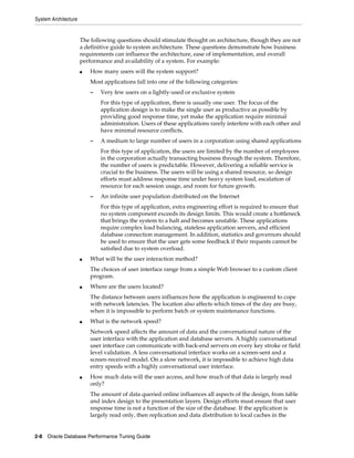 System Architecture

The following questions should stimulate thought on architecture, though they are not
a definitive guide to system architecture. These questions demonstrate how business
requirements can influence the architecture, ease of implementation, and overall
performance and availability of a system. For example:
■

How many users will the system support?
Most applications fall into one of the following categories:
–

Very few users on a lightly-used or exclusive system
For this type of application, there is usually one user. The focus of the
application design is to make the single user as productive as possible by
providing good response time, yet make the application require minimal
administration. Users of these applications rarely interfere with each other and
have minimal resource conflicts.

–

A medium to large number of users in a corporation using shared applications
For this type of application, the users are limited by the number of employees
in the corporation actually transacting business through the system. Therefore,
the number of users is predictable. However, delivering a reliable service is
crucial to the business. The users will be using a shared resource, so design
efforts must address response time under heavy system load, escalation of
resource for each session usage, and room for future growth.

–

An infinite user population distributed on the Internet
For this type of application, extra engineering effort is required to ensure that
no system component exceeds its design limits. This would create a bottleneck
that brings the system to a halt and becomes unstable. These applications
require complex load balancing, stateless application servers, and efficient
database connection management. In addition, statistics and governors should
be used to ensure that the user gets some feedback if their requests cannot be
satisfied due to system overload.

■

What will be the user interaction method?
The choices of user interface range from a simple Web browser to a custom client
program.

■

Where are the users located?
The distance between users influences how the application is engineered to cope
with network latencies. The location also affects which times of the day are busy,
when it is impossible to perform batch or system maintenance functions.

■

What is the network speed?
Network speed affects the amount of data and the conversational nature of the
user interface with the application and database servers. A highly conversational
user interface can communicate with back-end servers on every key stroke or field
level validation. A less conversational interface works on a screen-sent and a
screen-received model. On a slow network, it is impossible to achieve high data
entry speeds with a highly conversational user interface.

■

How much data will the user access, and how much of that data is largely read
only?
The amount of data queried online influences all aspects of the design, from table
and index design to the presentation layers. Design efforts must ensure that user
response time is not a function of the size of the database. If the application is
largely read only, then replication and data distribution to local caches in the

2-8 Oracle Database Performance Tuning Guide

 