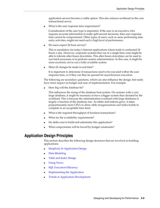 Application Design Principles

application servers become a viable option. This also reduces workload on the core
transactional server.
■

What is the user response time requirement?
Consideration of the user type is important. If the user is an executive who
requires accurate information to make split second decisions, then user response
time cannot be compromised. Other types of users, such as users performing data
entry activities, might not need such a high level of performance.

■

Do users expect 24 hour service?
This is mandatory for today's Internet applications where trade is conducted 24
hours a day. However, corporate systems that run in a single time zone might be
able to tolerate after-hours downtime. This after-hours downtime can be used to
run batch processes or to perform system administration. In this case, it might be
more economic not to run a fully-available system.

■

Must all changes be made in real time?
It is important to determine if transactions need to be executed within the user
response time, or if they can they be queued for asynchronous execution.

The following are secondary questions, which can also influence the design, but really
have more impact on budget and ease of implementation. For example:
■

How big will the database be?
This influences the sizing of the database host system. On systems with a very
large database, it might be necessary to have a bigger system than dictated by the
workload. This is because the administration overhead with large databases is
largely a function of the database size. As tables and indexes grow, it takes
proportionately more CPUs to allow table reorganizations and index builds to
complete in an acceptable time limit.

■

What is the required throughput of business transactions?

■

What are the availability requirements?

■

Do skills exist to build and administer this application?

■

What compromises will be forced by budget constraints?

Application Design Principles
This section describes the following design decisions that are involved in building
applications:
■

Simplicity In Application Design

■

Data Modeling

■

Table and Index Design

■

Using Views

■

SQL Execution Efficiency

■

Implementing the Application

■

Trends in Application Development

Designing and Developing for Performance 2-9

 