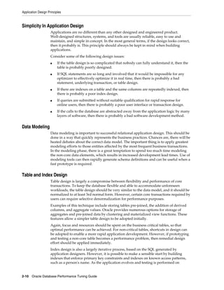 Application Design Principles

Simplicity In Application Design
Applications are no different than any other designed and engineered product.
Well-designed structures, systems, and tools are usually reliable, easy to use and
maintain, and simple in concept. In the most general terms, if the design looks correct,
then it probably is. This principle should always be kept in mind when building
applications.
Consider some of the following design issues:
■

■

■

■

■

If the table design is so complicated that nobody can fully understand it, then the
table is probably poorly designed.
If SQL statements are so long and involved that it would be impossible for any
optimizer to effectively optimize it in real time, then there is probably a bad
statement, underlying transaction, or table design.
If there are indexes on a table and the same columns are repeatedly indexed, then
there is probably a poor index design.
If queries are submitted without suitable qualification for rapid response for
online users, then there is probably a poor user interface or transaction design.
If the calls to the database are abstracted away from the application logic by many
layers of software, then there is probably a bad software development method.

Data Modeling
Data modeling is important to successful relational application design. This should be
done in a way that quickly represents the business practices. Chances are, there will be
heated debates about the correct data model. The important thing is to apply greatest
modeling efforts to those entities affected by the most frequent business transactions.
In the modeling phase, there is a great temptation to spend too much time modeling
the non-core data elements, which results in increased development lead times. Use of
modeling tools can then rapidly generate schema definitions and can be useful when a
fast prototype is required.

Table and Index Design
Table design is largely a compromise between flexibility and performance of core
transactions. To keep the database flexible and able to accommodate unforeseen
workloads, the table design should be very similar to the data model, and it should be
normalized to at least 3rd normal form. However, certain core transactions required by
users can require selective denormalization for performance purposes.
Examples of this technique include storing tables pre-joined, the addition of derived
columns, and aggregate values. Oracle provides numerous options for storage of
aggregates and pre-joined data by clustering and materialized view functions. These
features allow a simpler table design to be adopted initially.
Again, focus and resources should be spent on the business critical tables, so that
optimal performance can be achieved. For non-critical tables, shortcuts in design can
be adopted to enable a more rapid application development. However, if prototyping
and testing a non-core table becomes a performance problem, then remedial design
effort should be applied immediately.
Index design is also a largely iterative process, based on the SQL generated by
application designers. However, it is possible to make a sensible start by building
indexes that enforce primary key constraints and indexes on known access patterns,
such as a person's name. As the application evolves and testing is performed on

2-10 Oracle Database Performance Tuning Guide

 