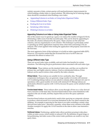 Application Design Principles

realistic amounts of data, certain queries will need performance improvements for
which building a better index is a good solution. The following list of indexing design
ideas should be considered when building a new index:
■

Appending Columns to an Index or Using Index-Organized Tables

■

Using a Different Index Type

■

Finding the Cost of an Index

■

Serializing within Indexes

■

Ordering Columns in an Index

Appending Columns to an Index or Using Index-Organized Tables
One of the easiest ways to speed up a query is to reduce the number of logical I/Os by
eliminating a table access from the execution plan. This can be done by appending to
the index all columns referenced by the query. These columns are the select list
columns, and any required join or sort columns. This technique is particularly useful
in speeding up online applications response times when time-consuming I/Os are
reduced. This is best applied when testing the application with properly sized data for
the first time.
The most aggressive form of this technique is to build an index-organized table (IOT).
However, you must be careful that the increased leaf size of an IOT does not
undermine the efforts to reduce I/O.

Using a Different Index Type
There are several index types available, and each index has benefits for certain
situations. The following list gives performance ideas associated with each index type.
B-Tree Indexes These indexes are the standard index type, and they are excellent for
primary key and highly-selective indexes. Used as concatenated indexes, B-tree
indexes can be used to retrieve data sorted by the index columns.
Bitmap Indexes These indexes are suitable for low cardinality data. Through
compression techniques, they can generate a large number of rowids with minimal
I/O. Combining bitmap indexes on non-selective columns allows efficient AND and OR
operations with a great number of rowids with minimal I/O. Bitmap indexes are
particularly efficient in queries with COUNT(), because the query can be satisfied within
the index.
Function-based Indexes These indexes allow access through a B-tree on a value derived
from a function on the base data. Function-based indexes have some limitations with
regards to the use of nulls, and they require that you have the query optimizer
enabled.
Function-based indexes are particularly useful when querying on composite columns
to produce a derived result or to overcome limitations in the way data is stored in the
database. An example is querying for line items in an order exceeding a certain value
derived from (sales price - discount) x quantity, where these were columns in the table.
Another example is to apply the UPPER function to the data to allow case-insensitive
searches.
Partitioned Indexes Partitioning a global index allows partition pruning to take place
within an index access, which results in reduced I/Os. By definition of good range or
list partitioning, fast index scans of the correct index partitions can result in very fast
query times.
Designing and Developing for Performance 2-11

 