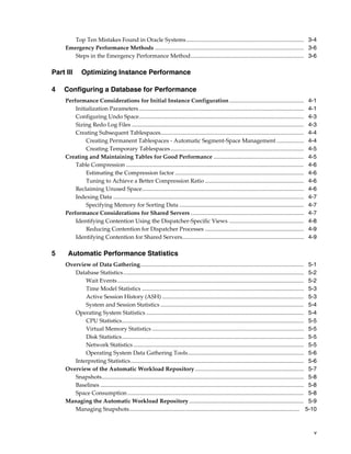 Top Ten Mistakes Found in Oracle Systems .................................................................................. 3-4
Emergency Performance Methods ........................................................................................................ 3-6
Steps in the Emergency Performance Method............................................................................... 3-6

Part III
4

Optimizing Instance Performance

Configuring a Database for Performance
Performance Considerations for Initial Instance Configuration ....................................................
Initialization Parameters ...................................................................................................................
Configuring Undo Space...................................................................................................................
Sizing Redo Log Files ........................................................................................................................
Creating Subsequent Tablespaces....................................................................................................
Creating Permanent Tablespaces - Automatic Segment-Space Management ...................
Creating Temporary Tablespaces .............................................................................................
Creating and Maintaining Tables for Good Performance ...............................................................
Table Compression ............................................................................................................................
Estimating the Compression factor ..........................................................................................
Tuning to Achieve a Better Compression Ratio .....................................................................
Reclaiming Unused Space.................................................................................................................
Indexing Data .....................................................................................................................................
Specifying Memory for Sorting Data .......................................................................................
Performance Considerations for Shared Servers ...............................................................................
Identifying Contention Using the Dispatcher-Specific Views ....................................................
Reducing Contention for Dispatcher Processes .....................................................................
Identifying Contention for Shared Servers.....................................................................................

5

4-1
4-1
4-3
4-3
4-4
4-4
4-5
4-5
4-6
4-6
4-6
4-6
4-7
4-7
4-7
4-8
4-9
4-9

Automatic Performance Statistics
Overview of Data Gathering.................................................................................................................. 5-1
Database Statistics .............................................................................................................................. 5-2
Wait Events .................................................................................................................................. 5-2
Time Model Statistics ................................................................................................................. 5-3
Active Session History (ASH) ................................................................................................... 5-3
System and Session Statistics .................................................................................................... 5-4
Operating System Statistics .............................................................................................................. 5-4
CPU Statistics............................................................................................................................... 5-5
Virtual Memory Statistics .......................................................................................................... 5-5
Disk Statistics............................................................................................................................... 5-5
Network Statistics ....................................................................................................................... 5-5
Operating System Data Gathering Tools................................................................................. 5-6
Interpreting Statistics......................................................................................................................... 5-6
Overview of the Automatic Workload Repository ............................................................................ 5-7
Snapshots............................................................................................................................................. 5-8
Baselines .............................................................................................................................................. 5-8
Space Consumption ........................................................................................................................... 5-8
Managing the Automatic Workload Repository ................................................................................ 5-9
Managing Snapshots....................................................................................................................... 5-10

v

 