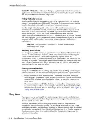 Application Design Principles

Reverse Key Indexes These indexes are designed to eliminate index hot spots on insert
applications. These indexes are excellent for insert performance, but they are limited in
that they cannot be used for index range scans.

Finding the Cost of an Index
Building and maintaining an index structure can be expensive, and it can consume
resources such as disk space, CPU, and I/O capacity. Designers must ensure that the
benefits of any index outweigh the negatives of index maintenance.
Use this simple estimation guide for the cost of index maintenance: each index
maintained by an INSERT, DELETE, or UPDATE of the indexed keys requires about
three times as much resource as the actual DML operation on the table. What this
means is that if you INSERT into a table with three indexes, then it will be
approximately 10 times slower than an INSERT into a table with no indexes. For DML,
and particularly for INSERT-heavy applications, the index design should be seriously
reviewed, which might require a compromise between the query and INSERT
performance.
Oracle Database Administrator's Guide for information on
monitoring index usage

See Also:

Serializing within Indexes
Use of sequences, or timestamps, to generate key values that are indexed themselves
can lead to database hotspot problems, which affect response time and throughput.
This is usually the result of a monotonically growing key that results in a
right-growing index. To avoid this problem, try to generate keys that insert over the
full range of the index. This results in a well-balanced index that is more scalable and
space efficient. You can achieve this by using a reverse key index or using a cycling
sequence to prefix and sequence values.

Ordering Columns in an Index
Designers should be flexible in defining any rules for index building. Depending on
your circumstances, use one of the following two ways to order the keys in an index:
■

■

Order columns with most selectivity first. This method is the most commonly
used, because it provides the fastest access with minimal I/O to the actual rowids
required. This technique is used mainly for primary keys and for very selective
range scans.
Order columns to reduce I/O by clustering or sorting data. In large range scans,
I/Os can usually be reduced by ordering the columns in the least selective order,
or in a manner that sorts the data in the way it should be retrieved. See Chapter 15,
"Using Indexes and Clusters".

Using Views
Views can speed up and simplify application design. A simple view definition can
mask data model complexity from the programmers whose priorities are to retrieve,
display, collect, and store data.
However, while views provide clean programming interfaces, they can cause
sub-optimal, resource-intensive queries. The worst type of view use is when a view
references other views, and when they are joined in queries. In many cases, developers
can satisfy the query directly from the table without using a view. Usually, because of
their inherent properties, views make it difficult for the optimizer to generate the
optimal execution plan.
2-12 Oracle Database Performance Tuning Guide

 