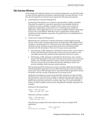 Application Design Principles

SQL Execution Efficiency
In the design and architecture phase of any system development, care should be taken
to ensure that the application developers understand SQL execution efficiency. To do
this, the development environment must support the following characteristics:
■

Good Database Connection Management
Connecting to the database is an expensive operation that is highly unscalable.
Therefore, the number of concurrent connections to the database should be
minimized as much as possible. A simple system, where a user connects at
application initialization, is ideal. However, in a Web-based or multitiered
application, where application servers are used to multiplex database connections
to users, this can be difficult. With these types of applications, design efforts
should ensure that database connections are pooled and are not reestablished for
each user request.

■

Good Cursor Usage and Management
Maintaining user connections is equally important to minimizing the parsing
activity on the system. Parsing is the process of interpreting a SQL statement and
creating an execution plan for it. This process has many phases, including syntax
checking, security checking, execution plan generation, and loading shared
structures into the shared pool. There are two types of parse operations:
■

■

Hard Parsing: A SQL statement is submitted for the first time, and no match is
found in the shared pool. Hard parses are the most resource-intensive and
unscalable, because they perform all the operations involved in a parse.
Soft Parsing: A SQL statement is submitted for the first time, and a match is
found in the shared pool. The match can be the result of previous execution by
another user. The SQL statement is shared, which is good for performance.
However, soft parses are not ideal, because they still require syntax and
security checking, which consume system resources.

Since parsing should be minimized as much as possible, application developers
should design their applications to parse SQL statements once and execute them
many times. This is done through cursors. Experienced SQL programmers should
be familiar with the concept of opening and re-executing cursors.
Application developers must also ensure that SQL statements are shared within
the shared pool. To do this, bind variables to represent the parts of the query that
change from execution to execution. If this is not done, then the SQL statement is
likely to be parsed once and never re-used by other users. To ensure that SQL is
shared, use bind variables and do not use string literals with SQL statements. For
example:
Statement with string literals:
SELECT * FROM employees
WHERE last_name LIKE 'KING';

Statement with bind variables:
SELECT * FROM employees
WHERE last_name LIKE :1;

The following example shows the results of some tests on a simple OLTP
application:
Test
No Parsing all statements

#Users Supported
270

Designing and Developing for Performance 2-13

 