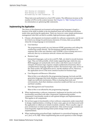 Application Design Principles

Soft Parsing all statements
Hard Parsing all statements
Re-Connecting for each Transaction

150
60
30

These tests were performed on a four-CPU system. The differences increase as the
number of CPUs on the system increase. See Chapter 11, "SQL Tuning Overview"
for information on optimizing SQL statements.

Implementing the Application
The choice of development environment and programming language is largely a
function of the skills available in the development team and architectural decisions
made when specifying the application. There are, however, some simple performance
management rules that can lead to scalable, high-performance applications.
1.

Choose a development environment suitable for software components, and do not
let it limit your design for performance decisions. If it does, then you probably
chose the wrong language or environment.
■

User Interface
The programming model can vary between HTML generation and calling the
windowing system directly. The development method should focus on
response time of the user interface code. If HTML or Java is being sent over a
network, then try to minimize network volume and interactions.

■

Business Logic
Interpreted languages, such as Java and PL/SQL, are ideal to encode business
logic. They are fully portable, which makes upgrading logic relatively easy.
Both languages are syntactically rich to allow code that is easy to read and
interpret. If business logic requires complex mathematical functions, then a
compiled binary language might be needed. The business logic code can be on
the client system, the application server, and the database server. However,
the application server is the most common location for business logic.

■

User Requests and Resource Allocation
Most of this is not affected by the programming language, but tools and 4th
generation languages that mask database connection and cursor management
might use inefficient mechanisms. When evaluating these tools and
environments, check their database connection model and their use of cursors
and bind variables.

■

Data Management and Transactions
Most of this is not affected by the programming language.

2.

When implementing a software component, implement its function and not the
functionality associated with other components. Implementing another
component’s functionality results in sub-optimal designs and implementations.
This applies to all components.

3.

Do not leave gaps in functionality or have software components under-researched
in design, implementation, or testing. In many cases, gaps are not discovered until
the application is rolled out or tested at realistic volumes. This is usually a sign of
poor architecture or initial system specification. Data archival/purge modules are
most frequently neglected during initial system design, build, and
implementation.

4.

When implementing procedural logic, implement in a procedural language, such
as C, Java, or PL/SQL. When implementing data access (queries) or data changes

2-14 Oracle Database Performance Tuning Guide

 