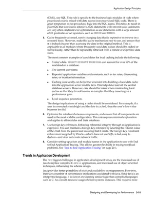 Application Design Principles

(DML), use SQL. This rule is specific to the business logic modules of code where
procedural code is mixed with data access (non-procedural SQL) code. There is
great temptation to put procedural logic into the SQL access. This tends to result in
poor SQL that is resource-intensive. SQL statements with DECODE case statements
are very often candidates for optimization, as are statements with a large amount
of OR predicates or set operators, such as UNION and MINUS.
5.

Cache frequently accessed, rarely changing data that is expensive to retrieve on a
repeated basis. However, make this cache mechanism easy to use, and ensure that
it is indeed cheaper than accessing the data in the original method. This is
applicable to all modules where frequently used data values should be cached or
stored locally, rather than be repeatedly retrieved from a remote or expensive data
store.
The most common examples of candidates for local caching include the following:
■

■
■

■

■

Today's date. SELECT SYSDATE FROM DUAL can account for over 60% of the
workload on a database.
The current user name.
Repeated application variables and constants, such as tax rates, discounting
rates, or location information.
Caching data locally can be further extended into building a local data cache
into the application server middle tiers. This helps take load off the central
database servers. However, care should be taken when constructing local
caches so that they do not become so complex that they cease to give a
performance gain.
Local sequence generation.

The design implications of using a cache should be considered. For example, if a
user is connected at midnight and the date is cached, then the user’s date value
becomes invalid.
6.

Optimize the interfaces between components, and ensure that all components are
used in the most scalable configuration. This rule requires minimal explanation
and applies to all modules and their interfaces.

7.

Use foreign key references. Enforcing referential integrity through an application is
expensive. You can maintain a foreign key reference by selecting the column value
of the child from the parent and ensuring that it exists. The foreign key constraint
enforcement supplied by Oracle—which does not use SQL, is fast, easy to
declare—and does not create network traffic.

8.

Consider setting up action and module names in the application to use with End
to End Application Tracing. This allows greater flexibility in tracing workload
problems. See "End to End Application Tracing" on page 20-1.

Trends in Application Development
The two biggest challenges in application development today are the increased use of
Java to replace compiled C or C++ applications, and increased use of object-oriented
techniques, influencing the schema design.
Java provides better portability of code and availability to programmers. However,
there are a number of performance implications associated with Java. Since Java is an
interpreted language, it is slower at executing similar logic than compiled languages
such as C. As a result, resource usage of client systems increases. This requires more

Designing and Developing for Performance 2-15

 
