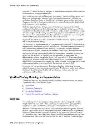 Workload Testing, Modeling, and Implementation

powerful CPUs to be applied in the client or middle-tier systems and greater care from
programmers to produce efficient code.
Since Java is an object-oriented language, it encourages insulation of data access into
classes not performing the business logic. As a result, programmers might invoke
methods without knowledge of the efficiency of the data access method being used.
This tends to result in database access that is very minimal and uses the simplest and
crudest interfaces to the database.
With this type of software design, queries do not always include all the WHERE
predicates to be efficient, and row filtering is performed in the Java program. This is
very inefficient. In addition, for DML operations—and especially for INSERTs—single
INSERTs are performed, making use of the array interface impossible. In some cases,
this is made more inefficient by procedure calls. More resources are used moving the
data to and from the database than in the actual database calls.
In general, it is best to place data access calls next to the business logic to achieve the
best overall transaction design.
The acceptance of object-orientation at a programming level has led to the creation of
object-oriented databases within the Oracle Server. This has manifested itself in many
ways, from storing object structures within BLOBs and only using the database
effectively as an indexed card file to the use of the Oracle object relational features.
If you adopt an object-oriented approach to schema design, then make sure that you
do not lose the flexibility of the relational storage model. In many cases, the
object-oriented approach to schema design ends up in a heavily denormalized data
structure that requires considerable maintenance and REF pointers associated with
objects. Often, these designs represent a step backward to the hierarchical and network
database designs that were replaced with the relational storage method.
In summary, if you are storing your data in your database for the long-term and
anticipate a degree of ad hoc queries or application development on the same schema,
then you will probably find that the relational storage method gives the best
performance and flexibility.

Workload Testing, Modeling, and Implementation
This section describes workload estimation, modeling, implementation, and testing.
This section covers the following topics:
■

Sizing Data

■

Estimating Workloads

■

Application Modeling

■

Testing, Debugging, and Validating a Design

Sizing Data
You could experience errors in your sizing estimates when dealing with variable
length data if you work with a poor sample set. As data volumes grow, your key
lengths could grow considerably, altering your assumptions for column sizes.
When the system becomes operational, it becomes more difficult to predict database
growth, especially for indexes. Tables grow over time, and indexes are subject to the
individual behavior of the application in terms of key generation, insertion pattern,
and deletion of rows. The worst case is where you insert using an ascending key, and
then delete most rows from the left-hand side but not all the rows. This leaves gaps

2-16 Oracle Database Performance Tuning Guide

 