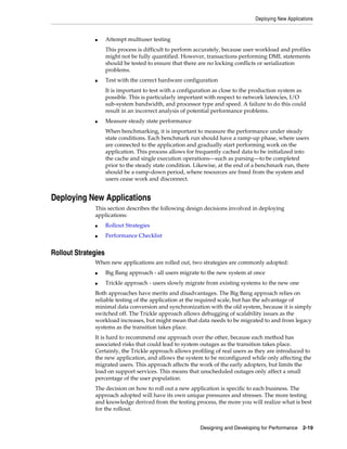 Deploying New Applications

■

Attempt multiuser testing
This process is difficult to perform accurately, because user workload and profiles
might not be fully quantified. However, transactions performing DML statements
should be tested to ensure that there are no locking conflicts or serialization
problems.

■

Test with the correct hardware configuration
It is important to test with a configuration as close to the production system as
possible. This is particularly important with respect to network latencies, I/O
sub-system bandwidth, and processor type and speed. A failure to do this could
result in an incorrect analysis of potential performance problems.

■

Measure steady state performance
When benchmarking, it is important to measure the performance under steady
state conditions. Each benchmark run should have a ramp-up phase, where users
are connected to the application and gradually start performing work on the
application. This process allows for frequently cached data to be initialized into
the cache and single execution operations—such as parsing—to be completed
prior to the steady state condition. Likewise, at the end of a benchmark run, there
should be a ramp-down period, where resources are freed from the system and
users cease work and disconnect.

Deploying New Applications
This section describes the following design decisions involved in deploying
applications:
■

Rollout Strategies

■

Performance Checklist

Rollout Strategies
When new applications are rolled out, two strategies are commonly adopted:
■

Big Bang approach - all users migrate to the new system at once

■

Trickle approach - users slowly migrate from existing systems to the new one

Both approaches have merits and disadvantages. The Big Bang approach relies on
reliable testing of the application at the required scale, but has the advantage of
minimal data conversion and synchronization with the old system, because it is simply
switched off. The Trickle approach allows debugging of scalability issues as the
workload increases, but might mean that data needs to be migrated to and from legacy
systems as the transition takes place.
It is hard to recommend one approach over the other, because each method has
associated risks that could lead to system outages as the transition takes place.
Certainly, the Trickle approach allows profiling of real users as they are introduced to
the new application, and allows the system to be reconfigured while only affecting the
migrated users. This approach affects the work of the early adopters, but limits the
load on support services. This means that unscheduled outages only affect a small
percentage of the user population.
The decision on how to roll out a new application is specific to each business. The
approach adopted will have its own unique pressures and stresses. The more testing
and knowledge derived from the testing process, the more you will realize what is best
for the rollout.
Designing and Developing for Performance 2-19

 