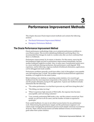 3
Performance Improvement Methods
This chapter discusses Oracle improvement methods and contains the following
sections:
■

The Oracle Performance Improvement Method

■

Emergency Performance Methods

The Oracle Performance Improvement Method
Oracle performance methodology helps you to pinpoint performance problems in
your Oracle system. This involves identifying bottlenecks and fixing them. It is
recommended that changes be made to a system only after you have confirmed that
there is a bottleneck.
Performance improvement, by its nature, is iterative. For this reason, removing the
first bottleneck might not lead to performance improvement immediately, because
another bottleneck might be revealed. Also, in some cases, if serialization points move
to a more inefficient sharing mechanism, then performance could degrade. With
experience, and by following a rigorous method of bottleneck elimination, applications
can be debugged and made scalable.
Performance problems generally result from either a lack of throughput, unacceptable
user/job response time, or both. The problem might be localized between application
modules, or it might be for the entire system.
Before looking at any database or operating system statistics, it is crucial to get
feedback from the most important components of the system: the users of the system
and the people ultimately paying for the application. Typical user feedback includes
statements like the following:
■

"The online performance is so bad that it prevents my staff from doing their jobs."

■

"The billing run takes too long."

■

■

"When I experience high amounts of Web traffic, the response time becomes
unacceptable, and I am losing customers."
"I am currently performing 5000 trades a day, and the system is maxed out. Next
month, we roll out to all our users, and the number of trades is expected to
quadruple."

From candid feedback, it is easy to set critical success factors for any performance
work. Determining the performance targets and the performance engineer's exit
criteria make managing the performance process much simpler and more successful at
all levels. These critical success factors are better defined in terms of real business
goals rather than system statistics.

Performance Improvement Methods

3-1

 