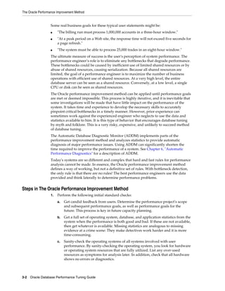 The Oracle Performance Improvement Method

Some real business goals for these typical user statements might be:
■
■

■

"The billing run must process 1,000,000 accounts in a three-hour window."
"At a peak period on a Web site, the response time will not exceed five seconds for
a page refresh."
"The system must be able to process 25,000 trades in an eight-hour window."

The ultimate measure of success is the user's perception of system performance. The
performance engineer’s role is to eliminate any bottlenecks that degrade performance.
These bottlenecks could be caused by inefficient use of limited shared resources or by
abuse of shared resources, causing serialization. Because all shared resources are
limited, the goal of a performance engineer is to maximize the number of business
operations with efficient use of shared resources. At a very high level, the entire
database server can be seen as a shared resource. Conversely, at a low level, a single
CPU or disk can be seen as shared resources.
The Oracle performance improvement method can be applied until performance goals
are met or deemed impossible. This process is highly iterative, and it is inevitable that
some investigations will be made that have little impact on the performance of the
system. It takes time and experience to develop the necessary skills to accurately
pinpoint critical bottlenecks in a timely manner. However, prior experience can
sometimes work against the experienced engineer who neglects to use the data and
statistics available to him. It is this type of behavior that encourages database tuning
by myth and folklore. This is a very risky, expensive, and unlikely to succeed method
of database tuning.
The Automatic Database Diagnostic Monitor (ADDM) implements parts of the
performance improvement method and analyzes statistics to provide automatic
diagnosis of major performance issues. Using ADDM can significantly shorten the
time required to improve the performance of a system. See Chapter 6, "Automatic
Performance Diagnostics" for a description of ADDM.
Today's systems are so different and complex that hard and fast rules for performance
analysis cannot be made. In essence, the Oracle performance improvement method
defines a way of working, but not a definitive set of rules. With bottleneck detection,
the only rule is that there are no rules! The best performance engineers use the data
provided and think laterally to determine performance problems.

Steps in The Oracle Performance Improvement Method
1.

Perform the following initial standard checks:
a.

Get candid feedback from users. Determine the performance project’s scope
and subsequent performance goals, as well as performance goals for the
future. This process is key in future capacity planning.

b.

Get a full set of operating system, database, and application statistics from the
system when the performance is both good and bad. If these are not available,
then get whatever is available. Missing statistics are analogous to missing
evidence at a crime scene: They make detectives work harder and it is more
time-consuming.

c.

Sanity-check the operating systems of all systems involved with user
performance. By sanity-checking the operating system, you look for hardware
or operating system resources that are fully utilized. List any over-used
resources as symptoms for analysis later. In addition, check that all hardware
shows no errors or diagnostics.

3-2 Oracle Database Performance Tuning Guide

 