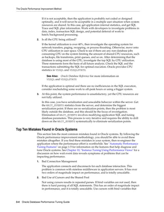 The Oracle Performance Improvement Method

If it is not acceptable, then the application is probably not coded or designed
optimally, and it will never be acceptable in a multiple user situation when system
resources are shared. In this case, get application internal statistics, and get SQL
Trace and SQL plan information. Work with developers to investigate problems in
data, index, transaction SQL design, and potential deferral of work to
batch/background processing.
2.

Is all the CPU being utilized?
If the kernel utilization is over 40%, then investigate the operating system for
network transfers, paging, swapping, or process thrashing. Otherwise, move onto
CPU utilization in user space. Check to see if there are any non-database jobs
consuming CPU on the system limiting the amount of shared CPU resources, such
as backups, file transforms, print queues, and so on. After determining that the
database is using most of the CPU, investigate the top SQL by CPU utilization.
These statements form the basis of all future analysis. Check the SQL and the
transactions submitting the SQL for optimal execution. Oracle provides CPU
statistics in V$SQL and V$SQLSTATS.
See Also: Oracle Database Reference for more information on
V$SQL and V$SQLSTATS

If the application is optimal and there are no inefficiencies in the SQL execution,
consider rescheduling some work to off-peak hours or using a bigger system.
3.

At this point, the system performance is unsatisfactory, yet the CPU resources are
not fully utilized.
In this case, you have serialization and unscalable behavior within the server. Get
the WAIT_EVENTS statistics from the server, and determine the biggest
serialization point. If there are no serialization points, then the problem is most
likely outside the database, and this should be the focus of investigation.
Elimination of WAIT_EVENTS involves modifying application SQL and tuning
database parameters. This process is very iterative and requires the ability to drill
down on the WAIT_EVENTS systematically to eliminate serialization points.

Top Ten Mistakes Found in Oracle Systems
This section lists the most common mistakes found in Oracle systems. By following the
Oracle performance improvement methodology, you should be able to avoid these
mistakes altogether. If you find these mistakes in your system, then re-engineer the
application where the performance effort is worthwhile. See "Automatic Performance
Tuning Features" on page 1-5 for information on the features that help diagnose and
tune Oracle systems. See Chapter 10, "Instance Tuning Using Performance Views" for a
discussion on how wait event data reveals symptoms of problems that can be
impacting performance.
1.

Bad Connection Management
The application connects and disconnects for each database interaction. This
problem is common with stateless middleware in application servers. It has over
two orders of magnitude impact on performance, and is totally unscalable.

2.

Bad Use of Cursors and the Shared Pool
Not using cursors results in repeated parses. If bind variables are not used, then
there is hard parsing of all SQL statements. This has an order of magnitude impact
in performance, and it is totally unscalable. Use cursors with bind variables that

3-4 Oracle Database Performance Tuning Guide

 