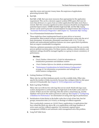 The Oracle Performance Improvement Method

open the cursor and execute it many times. Be suspicious of applications
generating dynamic SQL.
3.

Bad SQL
Bad SQL is SQL that uses more resources than appropriate for the application
requirement. This can be a decision support systems (DSS) query that runs for
more than 24 hours or a query from an online application that takes more than a
minute. SQL that consumes significant system resources should be investigated for
potential improvement. ADDM identifies high load SQL and the SQL tuning
advisor can be used to provide recommendations for improvement. See Chapter 6,
"Automatic Performance Diagnostics" and Chapter 12, "Automatic SQL Tuning".

4.

Use of Nonstandard Initialization Parameters
These might have been implemented based on poor advice or incorrect
assumptions. Most systems will give acceptable performance using only the set of
basic parameters. In particular, parameters associated with SPIN_COUNT on
latches and undocumented optimizer features can cause a great deal of problems
that can require considerable investigation.
Likewise, optimizer parameters set in the initialization parameter file can override
proven optimal execution plans. For these reasons, schemas, schema statistics, and
optimizer settings should be managed together as a group to ensure consistency of
performance.
See Also:
■

■
■

5.

Oracle Database Administrator's Guide for information on
initialization parameters and database creation
Oracle Database Reference for details on initialization parameters
"Performance Considerations for Initial Instance Configuration"
on page 4-1 for information on parameters and settings in an
initial instance configuration

Getting Database I/O Wrong
Many sites lay out their databases poorly over the available disks. Other sites
specify the number of disks incorrectly, because they configure disks by disk space
and not I/O bandwidth. See Chapter 8, "I/O Configuration and Design".

6.

Redo Log Setup Problems
Many sites run with too few redo logs that are too small. Small redo logs cause
system checkpoints to continuously put a high load on the buffer cache and I/O
system. If there are too few redo logs, then the archive cannot keep up, and the
database will wait for the archive process to catch up. See Chapter 4, "Configuring
a Database for Performance" for information on sizing redo logs for performance.

7.

Serialization of data blocks in the buffer cache due to lack of free lists, free list
groups, transaction slots (INITRANS), or shortage of rollback segments.
This is particularly common on INSERT-heavy applications, in applications that
have raised the block size above 8K, or in applications with large numbers of
active users and few rollback segments. Use automatic segment-space
management (ASSM) to and automatic undo management solve this problem.

8.

Long Full Table Scans

Performance Improvement Methods

3-5

 