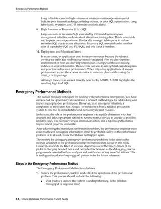 Emergency Performance Methods

Long full table scans for high-volume or interactive online operations could
indicate poor transaction design, missing indexes, or poor SQL optimization. Long
table scans, by nature, are I/O intensive and unscalable.
9.

High Amounts of Recursive (SYS) SQL
Large amounts of recursive SQL executed by SYS could indicate space
management activities, such as extent allocations, taking place. This is unscalable
and impacts user response time. Use locally managed tablespaces to reduce
recursive SQL due to extent allocation. Recursive SQL executed under another
user Id is probably SQL and PL/SQL, and this is not a problem.

10. Deployment and Migration Errors

In many cases, an application uses too many resources because the schema
owning the tables has not been successfully migrated from the development
environment or from an older implementation. Examples of this are missing
indexes or incorrect statistics. These errors can lead to sub-optimal execution plans
and poor interactive user performance. When migrating applications of known
performance, export the schema statistics to maintain plan stability using the
DBMS_STATS package.
Although these errors are not directly detected by ADDM, ADDM highlights the
resulting high load SQL.

Emergency Performance Methods
This section provides techniques for dealing with performance emergencies. You have
already had the opportunity to read about a detailed methodology for establishing and
improving application performance. However, in an emergency situation, a
component of the system has changed to transform it from a reliable, predictable
system to one that is unpredictable and not satisfying user requests.
In this case, the role of the performance engineer is to rapidly determine what has
changed and take appropriate actions to resume normal service as quickly as possible.
In many cases, it is necessary to take immediate action, and a rigorous performance
improvement project is unrealistic.
After addressing the immediate performance problem, the performance engineer must
collect sufficient debugging information either to get better clarity on the performance
problem or to at least ensure that it does not happen again.
The method for debugging emergency performance problems is the same as the
method described in the performance improvement method earlier in this book.
However, shortcuts are taken in various stages because of the timely nature of the
problem. Keeping detailed notes and records of facts found as the debugging process
progresses is essential for later analysis and justification of any remedial actions. This
is analogous to a doctor keeping good patient notes for future reference.

Steps in the Emergency Performance Method
The Emergency Performance Method is as follows:
1.

Survey the performance problem and collect the symptoms of the performance
problem. This process should include the following:
■

User feedback on how the system is underperforming. Is the problem
throughput or response time?

3-6 Oracle Database Performance Tuning Guide

 