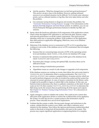 Emergency Performance Methods

■

■

Ask the question, "What has changed since we last had good performance?"
This answer can give clues to the problem. However, getting unbiased
answers in an escalated situation can be difficult. Try to locate some reference
points, such as collected statistics or log files, that were taken before and after
the problem.
Use automatic tuning features to diagnose and monitor the problem. See
"Automatic Performance Tuning Features" on page 1-5 for information on the
features that help diagnose and tune Oracle systems. In addition, you can use
Oracle Enterprise Manager performance features to identify top SQL and
sessions.

2.

Sanity-check the hardware utilization of all components of the application system.
Check where the highest CPU utilization is, and check the disk, memory usage,
and network performance on all the system components. This quick process
identifies which tier is causing the problem. If the problem is in the application,
then shift analysis to application debugging. Otherwise, move on to database
server analysis.

3.

Determine if the database server is constrained on CPU or if it is spending time
waiting on wait events. If the database server is CPU-constrained, then investigate
the following:
■

■

■

Sessions that are consuming large amounts of CPU at the operating system
level and database; check V$SESS_TIME_MODEL for database CPU usage
Sessions or statements that perform many buffer gets at the database level;
check V$SESSTAT and V$SQLSTATS
Execution plan changes causing sub-optimal SQL execution; these can be
difficult to locate

■

Incorrect setting of initialization parameters

■

Algorithmic issues as a result of code changes or upgrades of all components

If the database sessions are waiting on events, then follow the wait events listed in
V$SESSION_WAIT to determine what is causing serialization. The V$ACTIVE_
SESSION_HISTORY view contains a sampled history of session activity which can
be used to perform diagnosis even after an incident has ended and the system has
returned to normal operation. In cases of massive contention for the library cache,
it might not be possible to logon or submit SQL to the database. In this case, use
historical data to determine why there is suddenly contention on this latch. If most
waits are for I/O, then examine V$ACTIVE_SESSION_HISTORY to determine the
SQL being run by the sessions that are performing all of the inputs and outputs.
See Chapter 10, "Instance Tuning Using Performance Views" for a discussion on
wait events.
4.

Apply emergency action to stabilize the system. This could involve actions that
take parts of the application off-line or restrict the workload that can be applied to
the system. It could also involve a system restart or the termination of job in
process. These naturally have service level implications.

5.

Validate that the system is stable. Having made changes and restrictions to the
system, validate that the system is now stable, and collect a reference set of
statistics for the database. Now follow the rigorous performance method described
earlier in this book to bring back all functionality and users to the system. This
process may require significant application re-engineering before it is complete.

Performance Improvement Methods

3-7

 