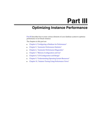 Part III
Optimizing Instance Performance
Part III describes how to tune various elements of your database system to optimize
performance of an Oracle instance.
The chapters in this part are:
■

Chapter 4, "Configuring a Database for Performance"

■

Chapter 5, "Automatic Performance Statistics"

■

Chapter 6, "Automatic Performance Diagnostics"

■

Chapter 7, "Memory Configuration and Use"

■

Chapter 8, "I/O Configuration and Design"

■

Chapter 9, "Understanding Operating System Resources"

■

Chapter 10, "Instance Tuning Using Performance Views"

 