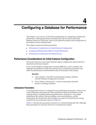 4
Configuring a Database for Performance
This chapter is an overview of the Oracle methodology for configuring a database for
performance. Although performance modifications can be made to the Oracle
database instance at a later time, much can be gained by proper initial configuration of
the database for the intended needs.
This chapter contains the following sections:
■

Performance Considerations for Initial Instance Configuration

■

Creating and Maintaining Tables for Good Performance

■

Performance Considerations for Shared Servers

Performance Considerations for Initial Instance Configuration
This section discusses some initial database instance configuration options that have
important performance impacts.
If you use the Database Configuration Assistant (DBCA) to create a database, the
supplied seed database includes the necessary basic initialization parameters and
meets the performance recommendations that are discussed in this chapter.
See Also:
■

■

Oracle Database 2 Day DBA for information creating a database
with the Database Configuration Assistant
Oracle Database Administrator's Guide for information about the
process of creating a database

Initialization Parameters
A running Oracle instance is configured using initialization parameters, which are set
in the initialization parameter file. These parameters influence the behavior of the
running instance, including influencing performance. In general, a very simple
initialization file with few relevant settings covers most situations, and the
initialization file should not be the first place you expect to do performance tuning,
except for the few parameters shown in Table 4–2.
Table 4–1 describes the parameters necessary in a minimal initialization file. Although
these parameters are necessary they have no performance impact.

Configuring a Database for Performance

4-1

 