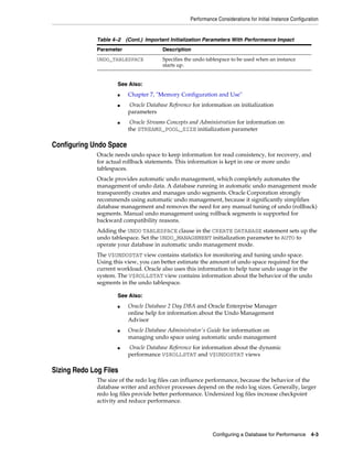 Performance Considerations for Initial Instance Configuration

Table 4–2 (Cont.) Important Initialization Parameters With Performance Impact
Parameter

Description

UNDO_TABLESPACE

Specifies the undo tablespace to be used when an instance
starts up.

See Also:
■
■

■

Chapter 7, "Memory Configuration and Use"
Oracle Database Reference for information on initialization
parameters
Oracle Streams Concepts and Administration for information on
the STREAMS_POOL_SIZE initialization parameter

Configuring Undo Space
Oracle needs undo space to keep information for read consistency, for recovery, and
for actual rollback statements. This information is kept in one or more undo
tablespaces.
Oracle provides automatic undo management, which completely automates the
management of undo data. A database running in automatic undo management mode
transparently creates and manages undo segments. Oracle Corporation strongly
recommends using automatic undo management, because it significantly simplifies
database management and removes the need for any manual tuning of undo (rollback)
segments. Manual undo management using rollback segments is supported for
backward compatibility reasons.
Adding the UNDO TABLESPACE clause in the CREATE DATABASE statement sets up the
undo tablespace. Set the UNDO_MANAGEMENT initialization parameter to AUTO to
operate your database in automatic undo management mode.
The V$UNDOSTAT view contains statistics for monitoring and tuning undo space.
Using this view, you can better estimate the amount of undo space required for the
current workload. Oracle also uses this information to help tune undo usage in the
system. The V$ROLLSTAT view contains information about the behavior of the undo
segments in the undo tablespace.
See Also:
■

■

■

Oracle Database 2 Day DBA and Oracle Enterprise Manager
online help for information about the Undo Management
Advisor
Oracle Database Administrator's Guide for information on
managing undo space using automatic undo management
Oracle Database Reference for information about the dynamic
performance V$ROLLSTAT and V$UNDOSTAT views

Sizing Redo Log Files
The size of the redo log files can influence performance, because the behavior of the
database writer and archiver processes depend on the redo log sizes. Generally, larger
redo log files provide better performance. Undersized log files increase checkpoint
activity and reduce performance.

Configuring a Database for Performance

4-3

 