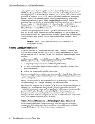 Performance Considerations for Initial Instance Configuration

Although the size of the redo log files does not affect LGWR performance, it can affect
DBWR and checkpoint behavior. Checkpoint frequency is affected by several factors,
including log file size and the setting of the FAST_START_MTTR_TARGET initialization
parameter. If the FAST_START_MTTR_TARGET parameter is set to limit the instance
recovery time, Oracle automatically tries to checkpoint as frequently as necessary.
Under this condition, the size of the log files should be large enough to avoid
additional checkpointing due to under sized log files. The optimal size can be obtained
by querying the OPTIMAL_LOGFILE_SIZE column from the V$INSTANCE_
RECOVERY view. You can also obtain sizing advice on the Redo Log Groups page of
Oracle Enterprise Manager Database Control.
It may not always be possible to provide a specific size recommendation for redo log
files, but redo log files in the range of a hundred megabytes to a few gigabytes are
considered reasonable. Size your online redo log files according to the amount of redo
your system generates. A rough guide is to switch logs at most once every twenty
minutes.
See Also: Oracle Database Administrator's Guide for information on
managing the redo log

Creating Subsequent Tablespaces
If you use the Database Configuration Assistant (DBCA) to create a database, the
supplied seed database automatically includes all the necessary tablespaces. If you
choose not to use DBCA, you need to create extra tablespaces after creating the initial
database.
All databases should have several tablespaces in addition to the SYSTEM and
SYSAUX tablespaces. These additional tablespaces include:
■
■

■

A temporary tablespace, which is used for things like sorting
An undo tablespace to contain information for read consistency, recovery, and
rollback statements
At least one tablespace for actual application use

In most cases, applications require several tablespaces. For extremely large tablespaces
with many datafiles, multiple ALTER TABLESPACE x ADD DATAFILE Y statements can
also be run in parallel.
During tablespace creation, the datafiles that make up the tablespace are initialized
with special empty block images. Temporary files are not initialized.
Oracle does this to ensure that all datafiles can be written in their entirety, but this can
obviously be a lengthy process if done serially. Therefore, run multiple CREATE
TABLESPACE statements concurrently to speed up the tablespace creation process. For
permanent tables, the choice between local and global extent management on
tablespace creation can have a large effect on performance. For any permanent
tablespace that has moderate to large insert, modify, or delete operations compared to
reads, local extent management should be chosen.

Creating Permanent Tablespaces - Automatic Segment-Space Management
For permanent tablespaces, Oracle recommends using automatic segment-space
management. Such tablespaces, often referred to as bitmap tablespaces, are locally
managed tablespaces with bitmap segment space management.

4-4 Oracle Database Performance Tuning Guide

 
