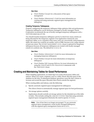 Creating and Maintaining Tables for Good Performance

See Also:
■

■

Oracle Database Concepts for a discussion of free space
management
Oracle Database Administrator's Guide for more information on
creating and using automatic segment-space management for
tablespaces

Creating Temporary Tablespaces
Properly configuring the temporary tablespace helps optimize disk sort performance.
Temporary tablespaces can be dictionary-managed or locally managed. Oracle
Corporation recommends the use of locally managed temporary tablespaces with a
UNIFORM extent size of 1 MB.
You should monitor temporary tablespace activity to check how many extents are
being allocated for the temporary segment. If an application extensively uses
temporary tables, as in a situation when many users are concurrently using temporary
tables, the extent size could be set smaller, such as 256K, because every usage requires
at least one extent. The EXTENT MANAGEMENT LOCAL clause is optional for temporary
tablespaces because all temporary tablespaces are created with locally managed
extents of a uniform size. The default for SIZE is 1M.
See Also:
■

■

■

Oracle Database Administrator's Guide for more information on
managing temporary tablespaces
Oracle Database Concepts for more information on temporary
tablespaces
Oracle Database SQL Language Reference for more information on
using the CREATE and ALTER TABLESPACE statements with
the TEMPORARY clause

Creating and Maintaining Tables for Good Performance
When installing applications, an initial step is to create all necessary tables and
indexes. When you create a segment, such as a table, Oracle allocates space in the
database for the data. If subsequent database operations cause the data volume to
increase and exceed the space allocated, then Oracle extends the segment.
When creating tables and indexes, note the following:
■

Specify automatic segment-space management for tablespaces
This allows Oracle to automatically manage segment space for best performance.

■

Set storage options carefully
Applications should carefully set storage options for the intended use of the table
or index. This includes setting the value for PCTFREE. Note that using automatic
segment-space management eliminates the need to specify PCTUSED.
Use of free lists is no longer encouraged. To use automatic
segment-space management, create locally managed tablespaces,
with the segment space management clause set to AUTO.

Note:

Configuring a Database for Performance

4-5

 