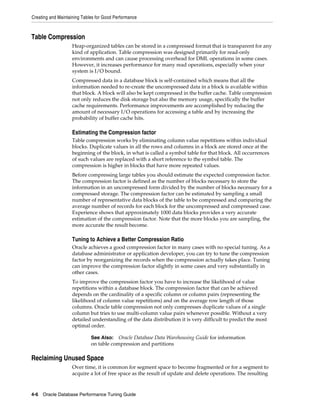 Creating and Maintaining Tables for Good Performance

Table Compression
Heap-organized tables can be stored in a compressed format that is transparent for any
kind of application. Table compression was designed primarily for read-only
environments and can cause processing overhead for DML operations in some cases.
However, it increases performance for many read operations, especially when your
system is I/O bound.
Compressed data in a database block is self-contained which means that all the
information needed to re-create the uncompressed data in a block is available within
that block. A block will also be kept compressed in the buffer cache. Table compression
not only reduces the disk storage but also the memory usage, specifically the buffer
cache requirements. Performance improvements are accomplished by reducing the
amount of necessary I/O operations for accessing a table and by increasing the
probability of buffer cache hits.

Estimating the Compression factor
Table compression works by eliminating column value repetitions within individual
blocks. Duplicate values in all the rows and columns in a block are stored once at the
beginning of the block, in what is called a symbol table for that block. All occurrences
of such values are replaced with a short reference to the symbol table. The
compression is higher in blocks that have more repeated values.
Before compressing large tables you should estimate the expected compression factor.
The compression factor is defined as the number of blocks necessary to store the
information in an uncompressed form divided by the number of blocks necessary for a
compressed storage. The compression factor can be estimated by sampling a small
number of representative data blocks of the table to be compressed and comparing the
average number of records for each block for the uncompressed and compressed case.
Experience shows that approximately 1000 data blocks provides a very accurate
estimation of the compression factor. Note that the more blocks you are sampling, the
more accurate the result become.

Tuning to Achieve a Better Compression Ratio
Oracle achieves a good compression factor in many cases with no special tuning. As a
database administrator or application developer, you can try to tune the compression
factor by reorganizing the records when the compression actually takes place. Tuning
can improve the compression factor slightly in some cases and very substantially in
other cases.
To improve the compression factor you have to increase the likelihood of value
repetitions within a database block. The compression factor that can be achieved
depends on the cardinality of a specific column or column pairs (representing the
likelihood of column value repetitions) and on the average row length of those
columns. Oracle table compression not only compresses duplicate values of a single
column but tries to use multi-column value pairs whenever possible. Without a very
detailed understanding of the data distribution it is very difficult to predict the most
optimal order.
Oracle Database Data Warehousing Guide for information
on table compression and partitions

See Also:

Reclaiming Unused Space
Over time, it is common for segment space to become fragmented or for a segment to
acquire a lot of free space as the result of update and delete operations. The resulting

4-6 Oracle Database Performance Tuning Guide

 