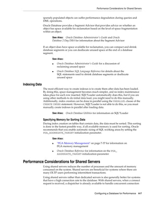 Performance Considerations for Shared Servers

sparsely populated objects can suffer performance degradation during queries and
DML operations.
Oracle Database provides a Segment Advisor that provides advice on whether an
object has space available for reclamation based on the level of space fragmentation
within an object.
See Also: Oracle Database Administrator's Guide and Oracle
Database 2 Day DBA for information about the Segment Advisor

If an object does have space available for reclamation, you can compact and shrink
database segments or you can deallocate unused space at the end of a database
segment.
See Also:
■

■

Oracle Database Administrator's Guide for a discussion of
reclaiming unused space
Oracle Database SQL Language Reference for details about the
SQL statements used to shrink database segments or deallocate
unused space

Indexing Data
The most efficient way to create indexes is to create them after data has been loaded.
By doing this, space management becomes much simpler, and no index maintenance
takes place for each row inserted. SQL*Loader automatically does this, but if you are
using other methods to do initial data load, you might need to do this manually.
Additionally, index creation can be done in parallel using the PARALLEL clause of the
CREATE INDEX statement. However, SQL*Loader is not able to do this, so you must
manually create indexes in parallel after loading data.
See Also:

Oracle Database Utilities for information on SQL*Loader

Specifying Memory for Sorting Data
During index creation on tables that contain data, the data must be sorted. This sorting
is done in the fastest possible way, if all available memory is used for sorting. Oracle
recommends that you enable automatic sizing of SQL working areas by setting the
PGA_AGGREGATE_TARGET initialization parameter.
See Also:
■

■

"PGA Memory Management" on page 7-37 for information on
PGA memory management
Oracle Database Reference for information on the PGA_
AGGREGATE_TARGET initialization parameter

Performance Considerations for Shared Servers
Using shared servers reduces the number of processes and the amount of memory
consumed on the system. Shared servers are beneficial for systems where there are
many OLTP users performing intermittent transactions.
Using shared servers rather than dedicated servers is also generally better for systems
that have a high connection rate to the database. With shared servers, when a connect
request is received, a dispatcher is already available to handle concurrent connection

Configuring a Database for Performance

4-7

 