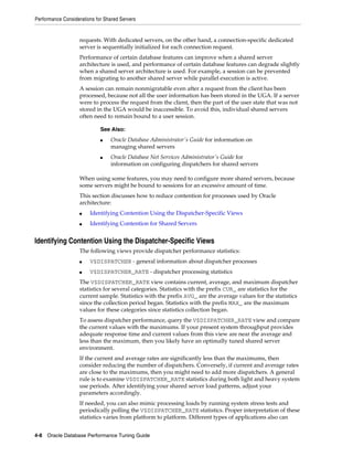 Performance Considerations for Shared Servers

requests. With dedicated servers, on the other hand, a connection-specific dedicated
server is sequentially initialized for each connection request.
Performance of certain database features can improve when a shared server
architecture is used, and performance of certain database features can degrade slightly
when a shared server architecture is used. For example, a session can be prevented
from migrating to another shared server while parallel execution is active.
A session can remain nonmigratable even after a request from the client has been
processed, because not all the user information has been stored in the UGA. If a server
were to process the request from the client, then the part of the user state that was not
stored in the UGA would be inaccessible. To avoid this, individual shared servers
often need to remain bound to a user session.
See Also:
■

■

Oracle Database Administrator's Guide for information on
managing shared servers
Oracle Database Net Services Administrator's Guide for
information on configuring dispatchers for shared servers

When using some features, you may need to configure more shared servers, because
some servers might be bound to sessions for an excessive amount of time.
This section discusses how to reduce contention for processes used by Oracle
architecture:
■

Identifying Contention Using the Dispatcher-Specific Views

■

Identifying Contention for Shared Servers

Identifying Contention Using the Dispatcher-Specific Views
The following views provide dispatcher performance statistics:
■

V$DISPATCHER - general information about dispatcher processes

■

V$DISPATCHER_RATE - dispatcher processing statistics

The V$DISPATCHER_RATE view contains current, average, and maximum dispatcher
statistics for several categories. Statistics with the prefix CUR_ are statistics for the
current sample. Statistics with the prefix AVG_ are the average values for the statistics
since the collection period began. Statistics with the prefix MAX_ are the maximum
values for these categories since statistics collection began.
To assess dispatcher performance, query the V$DISPATCHER_RATE view and compare
the current values with the maximums. If your present system throughput provides
adequate response time and current values from this view are near the average and
less than the maximum, then you likely have an optimally tuned shared server
environment.
If the current and average rates are significantly less than the maximums, then
consider reducing the number of dispatchers. Conversely, if current and average rates
are close to the maximums, then you might need to add more dispatchers. A general
rule is to examine V$DISPATCHER_RATE statistics during both light and heavy system
use periods. After identifying your shared server load patterns, adjust your
parameters accordingly.
If needed, you can also mimic processing loads by running system stress tests and
periodically polling the V$DISPATCHER_RATE statistics. Proper interpretation of these
statistics varies from platform to platform. Different types of applications also can
4-8 Oracle Database Performance Tuning Guide

 