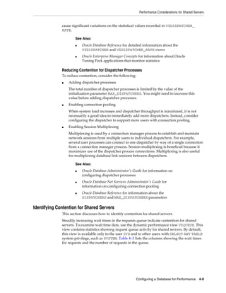 Performance Considerations for Shared Servers

cause significant variations on the statistical values recorded in V$DISPATCHER_
RATE.
See Also:
■

■

Oracle Database Reference for detailed information about the
V$DISPATCHER and V$DISPATCHER_RATE views
Oracle Enterprise Manager Concepts for information about Oracle
Tuning Pack applications that monitor statistics

Reducing Contention for Dispatcher Processes
To reduce contention, consider the following:
■

Adding dispatcher processes
The total number of dispatcher processes is limited by the value of the
initialization parameter MAX_DISPATCHERS. You might need to increase this
value before adding dispatcher processes.

■

Enabling connection pooling
When system load increases and dispatcher throughput is maximized, it is not
necessarily a good idea to immediately add more dispatchers. Instead, consider
configuring the dispatcher to support more users with connection pooling.

■

Enabling Session Multiplexing
Multiplexing is used by a connection manager process to establish and maintain
network sessions from multiple users to individual dispatchers. For example,
several user processes can connect to one dispatcher by way of a single connection
from a connection manager process. Session multiplexing is beneficial because it
maximizes use of the dispatcher process connections. Multiplexing is also useful
for multiplexing database link sessions between dispatchers.
See Also:
■

■

■

Oracle Database Administrator's Guide for information on
configuring dispatcher processes
Oracle Database Net Services Administrator's Guide for
information on configuring connection pooling
Oracle Database Reference for information about the
DISPATCHERS and MAX_DISPATCHERS parameters

Identifying Contention for Shared Servers
This section discusses how to identify contention for shared servers.
Steadily increasing wait times in the requests queue indicate contention for shared
servers. To examine wait time data, use the dynamic performance view V$QUEUE. This
view contains statistics showing request queue activity for shared servers. By default,
this view is available only to the user SYS and to other users with SELECT ANY TABLE
system privilege, such as SYSTEM. Table 4–3 lists the columns showing the wait times
for requests and the number of requests in the queue.

Configuring a Database for Performance

4-9

 