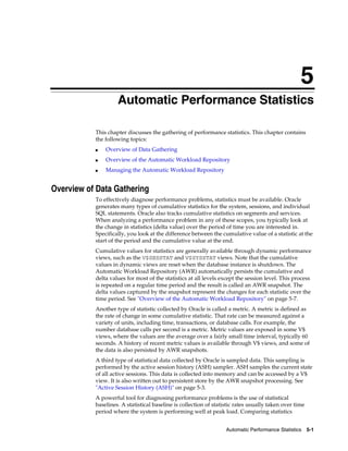 5
Automatic Performance Statistics
This chapter discusses the gathering of performance statistics. This chapter contains
the following topics:
■

Overview of Data Gathering

■

Overview of the Automatic Workload Repository

■

Managing the Automatic Workload Repository

Overview of Data Gathering
To effectively diagnose performance problems, statistics must be available. Oracle
generates many types of cumulative statistics for the system, sessions, and individual
SQL statements. Oracle also tracks cumulative statistics on segments and services.
When analyzing a performance problem in any of these scopes, you typically look at
the change in statistics (delta value) over the period of time you are interested in.
Specifically, you look at the difference between the cumulative value of a statistic at the
start of the period and the cumulative value at the end.
Cumulative values for statistics are generally available through dynamic performance
views, such as the V$SESSTAT and V$SYSSTAT views. Note that the cumulative
values in dynamic views are reset when the database instance is shutdown. The
Automatic Workload Repository (AWR) automatically persists the cumulative and
delta values for most of the statistics at all levels except the session level. This process
is repeated on a regular time period and the result is called an AWR snapshot. The
delta values captured by the snapshot represent the changes for each statistic over the
time period. See "Overview of the Automatic Workload Repository" on page 5-7.
Another type of statistic collected by Oracle is called a metric. A metric is defined as
the rate of change in some cumulative statistic. That rate can be measured against a
variety of units, including time, transactions, or database calls. For example, the
number database calls per second is a metric. Metric values are exposed in some V$
views, where the values are the average over a fairly small time interval, typically 60
seconds. A history of recent metric values is available through V$ views, and some of
the data is also persisted by AWR snapshots.
A third type of statistical data collected by Oracle is sampled data. This sampling is
performed by the active session history (ASH) sampler. ASH samples the current state
of all active sessions. This data is collected into memory and can be accessed by a V$
view. It is also written out to persistent store by the AWR snapshot processing. See
"Active Session History (ASH)" on page 5-3.
A powerful tool for diagnosing performance problems is the use of statistical
baselines. A statistical baseline is collection of statistic rates usually taken over time
period where the system is performing well at peak load. Comparing statistics
Automatic Performance Statistics

5-1

 