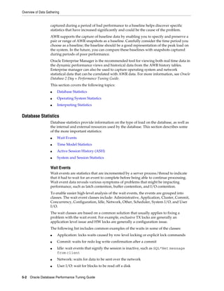 Overview of Data Gathering

captured during a period of bad performance to a baseline helps discover specific
statistics that have increased significantly and could be the cause of the problem.
AWR supports the capture of baseline data by enabling you to specify and preserve a
pair or range of AWR snapshots as a baseline. Carefully consider the time period you
choose as a baseline; the baseline should be a good representation of the peak load on
the system. In the future, you can compare these baselines with snapshots captured
during periods of poor performance.
Oracle Enterprise Manager is the recommended tool for viewing both real time data in
the dynamic performance views and historical data from the AWR history tables.
Enterprise manager can also be used to capture operating system and network
statistical data that can be correlated with AWR data. For more information, see Oracle
Database 2 Day + Performance Tuning Guide.
This section covers the following topics:
■

Database Statistics

■

Operating System Statistics

■

Interpreting Statistics

Database Statistics
Database statistics provide information on the type of load on the database, as well as
the internal and external resources used by the database. This section describes some
of the more important statistics:
■

Wait Events

■

Time Model Statistics

■

Active Session History (ASH)

■

System and Session Statistics

Wait Events
Wait events are statistics that are incremented by a server process/thread to indicate
that it had to wait for an event to complete before being able to continue processing.
Wait event data reveals various symptoms of problems that might be impacting
performance, such as latch contention, buffer contention, and I/O contention.
To enable easier high-level analysis of the wait events, the events are grouped into
classes. The wait event classes include: Administrative, Application, Cluster, Commit,
Concurrency, Configuration, Idle, Network, Other, Scheduler, System I/O, and User
I/O.
The wait classes are based on a common solution that usually applies to fixing a
problem with the wait event. For example, exclusive TX locks are generally an
application level issue and HW locks are generally a configuration issue.
The following list includes common examples of the waits in some of the classes:
■

Application: locks waits caused by row level locking or explicit lock commands

■

Commit: waits for redo log write confirmation after a commit

■

Idle: wait events that signify the session is inactive, such as SQL*Net message
from client

■

Network: waits for data to be sent over the network

■

User I/O: wait for blocks to be read off a disk

5-2 Oracle Database Performance Tuning Guide

 