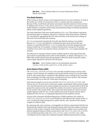 Overview of Data Gathering

See Also: Oracle Database Reference for more information about
Oracle wait events

Time Model Statistics
When tuning an Oracle system, each component has its own set of statistics. To look at
the system as a whole, it is necessary to have a common scale for comparisons.
Because of this, most Oracle advisories and reports describe statistics in terms of time.
In addition, the V$SESS_TIME_MODEL and V$SYS_TIME_MODEL views provide time
model statistics. Using the common time instrumentation helps to identify quantitative
effects on the database operations.
The most important of the time model statistics is DB time. This statistics represents
the total time spent in database calls and is a indicator of the total instance workload.
It is calculated by aggregating the CPU and wait times of all sessions not waiting on
idle wait events (non-idle user sessions).
DB time is measured cumulatively from the time that the instance was started.
Because DB time it is calculated by combining the times from all non-idle user
sessions, it is possible that the DB time can exceed the actual time elapsed since the
instance started up. For example, a instance that has been running for 30 minutes
could have four active user sessions whose cumulative DB time is approximately 120
minutes.
The objective for tuning an Oracle system could be stated as reducing the time that
users spend in performing some action on the database, or simply reducing DB time.
Other time model statistics provide quantitative effects (in time) on specific actions,
such as logon operations and hard and soft parses.
See Also: Oracle Database Reference for information about the
V$SESS_TIME_MODEL and V$SYS_TIME_MODEL views

Active Session History (ASH)
The V$ACTIVE_SESSION_HISTORY view provides sampled session activity in the
instance. Active sessions are sampled every second and are stored in a circular buffer
in SGA. Any session that is connected to the database and is waiting for an event that
does not belong to the Idle wait class is considered as an active session. This includes
any session that was on the CPU at the time of sampling.
Each session sample is a set of rows and the V$ACTIVE_SESSION_HISTORY view
returns one row for each active session per sample, returning the latest session sample
rows first. Because the active session samples are stored in a circular buffer in SGA, the
greater the system activity, the smaller the number of seconds of session activity that
can be stored in the circular buffer. This means that the duration for which a session
sample appears in the V$ view, or the number of seconds of session activity that is
displayed in the V$ view, is completely dependent on the database activity.
As part of the Automatic Workload Repository (AWR) snapshots, the content of
V$ACTIVE_SESSION_HISTORY is also flushed to disk. Because the content of this V$
view can get quite large during heavy system activity, only a portion of the session
samples is written to disk.
By capturing only active sessions, a manageable set of data is represented with the size
being directly related to the work being performed rather than the number of sessions
allowed on the system. Using the Active Session History enables you to examine and
perform detailed analysis on both current data in the V$ACTIVE_SESSION_HISTORY
view and historical data in the DBA_HIST_ACTIVE_SESS_HISTORY view, often
avoiding the need to replay the workload to gather additional performance tracing

Automatic Performance Statistics

5-3

 