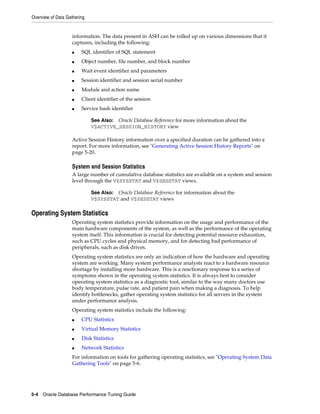 Overview of Data Gathering

information. The data present in ASH can be rolled up on various dimensions that it
captures, including the following:
■

SQL identifier of SQL statement

■

Object number, file number, and block number

■

Wait event identifier and parameters

■

Session identifier and session serial number

■

Module and action name

■

Client identifier of the session

■

Service hash identifier
See Also: Oracle Database Reference for more information about the
V$ACTIVE_SESSION_HISTORY view

Active Session History information over a specified duration can be gathered into a
report. For more information, see "Generating Active Session History Reports" on
page 5-20.

System and Session Statistics
A large number of cumulative database statistics are available on a system and session
level through the V$SYSSTAT and V$SESSTAT views.
See Also: Oracle Database Reference for information about the
V$SYSSTAT and V$SESSTAT views

Operating System Statistics
Operating system statistics provide information on the usage and performance of the
main hardware components of the system, as well as the performance of the operating
system itself. This information is crucial for detecting potential resource exhaustion,
such as CPU cycles and physical memory, and for detecting bad performance of
peripherals, such as disk drives.
Operating system statistics are only an indication of how the hardware and operating
system are working. Many system performance analysts react to a hardware resource
shortage by installing more hardware. This is a reactionary response to a series of
symptoms shown in the operating system statistics. It is always best to consider
operating system statistics as a diagnostic tool, similar to the way many doctors use
body temperature, pulse rate, and patient pain when making a diagnosis. To help
identify bottlenecks, gather operating system statistics for all servers in the system
under performance analysis.
Operating system statistics include the following:
■

CPU Statistics

■

Virtual Memory Statistics

■

Disk Statistics

■

Network Statistics

For information on tools for gathering operating statistics, see "Operating System Data
Gathering Tools" on page 5-6.

5-4 Oracle Database Performance Tuning Guide

 