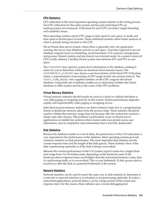 Overview of Data Gathering

CPU Statistics
CPU utilization is the most important operating system statistic in the tuning process.
Get CPU utilization for the entire system and for each individual CPU on
multi-processor environments. Utilization for each CPU can detect single-threading
and scalability issues.
Most operating systems report CPU usage as time spent in user space or mode and
time spent in kernel space or mode. These additional statistics allow better analysis of
what is actually being executed on the CPU.
On an Oracle data server system, where there is generally only one application
running, the server runs database activity in user space. Activities required to service
database requests (such as scheduling, synchronization, I/O, memory management,
and process/thread creation and tear down) run in kernel mode. In a system where all
CPU is fully utilized, a healthy Oracle system runs between 65% and 95% in user
space.
The V$OSSTAT view captures system level information in the database, making it
easier for you to determine if there are hardware level resource issues. The
V$SYSMETRIC_HISTORY view shows a one-hour history of the Host CPU Utilization
metric, a representation of percentage of CPU usage at each one-minute interval. The
V$SYS_TIME_MODEL view supplies statistics on the CPU usage by the Oracle
database. Using both sets of statistics enable you to determine whether the Oracle
database or other system activity is the cause of the CPU problems.

Virtual Memory Statistics
Virtual memory statistics should mainly be used as a check to validate that there is
very little paging or swapping activity on the system. System performance degrades
rapidly and unpredictably when paging or swapping occurs.
Individual process memory statistics can detect memory leaks due to a programming
failure to deallocate memory taken from the process heap. These statistics should be
used to validate that memory usage does not increase after the system has reached a
steady state after startup. This problem is particularly acute on shared server
applications on middle tier systems where session state may persist across user
interactions, and on completion state information that is not fully deallocated.

Disk Statistics
Because the database resides on a set of disks, the performance of the I/O subsystem is
very important to the performance of the database. Most operating systems provide
extensive statistics on disk performance. The most important disk statistics are the
current response time and the length of the disk queues. These statistics show if the
disk is performing optimally or if the disk is being overworked.
Measure the normal performance of the I/O system; typical values for a single block
read range from 5 to 20 milliseconds, depending on the hardware used. If the
hardware shows response times much higher than the normal performance value, then
it is performing badly or is overworked. This is your bottleneck. If disk queues start to
exceed two, then the disk is a potential bottleneck of the system.

Network Statistics
Network statistics can be used in much the same way as disk statistics to determine if
a network or network interface is overloaded or not performing optimally. In today's
networked applications, network latency can be a large portion of the actual user
response time. For this reason, these statistics are a crucial debugging tool.

Automatic Performance Statistics

5-5

 