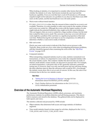 Overview of the Automatic Workload Repository

When looking at statistics, it is important to consider other factors that influence
whether the statistic is of value. Such factors include the user load and the
hardware capability. Even an event that had a wait of 30 minutes in a 45 minute
snapshot might not be indicative of a problem if you discover that there were 2000
users on the system, and the host hardware was a 64 node system.
■

Wait events without timed statistics
If TIMED_STATISTICS is false, then the amount of time waited for an event is not
available. Therefore, it is only possible to order wait events by the number of times
each event was waited for. Although the events with the largest number of waits
might indicate the potential bottleneck, they might not be the main bottleneck.
This can happen when an event is waited for a large number of times, but the total
time waited for that event is small. The converse is also true: an event with fewer
waits might be a problem if the wait time is a significant proportion of the total
wait time. Without having the wait times to use for comparison, it is difficult to
determine whether a wait event is really of interest.

■

Idle wait events
Oracle uses some wait events to indicate if the Oracle server process is idle.
Typically, these events are of no value when investigating performance problems,
and they should be ignored when examining the wait events. See "Idle Wait
Events" on page 10-35.

■

Computed statistics
When interpreting computed statistics (such as rates, statistics normalized over
transactions, or ratios), it is important to cross-verify the computed statistic with
the actual statistic counts. This confirms whether the derived rates are really of
interest: small statistic counts usually can discount an unusual ratio. For example,
on initial examination, a soft-parse ratio of 50% generally indicates a potential
tuning area. If, however, there was only one hard parse and one soft parse during
the data collection interval, then the soft-parse ratio would be 50%, even though
the statistic counts show this is not an area of concern. In this case, the ratio is not
of interest due to the low raw statistic counts.
See Also:
■

■

"Setting the Level of Statistics Collection" on page 10-5 for
information about STATISTICS_LEVEL settings
Oracle Database Reference for information on the STATISTICS_
LEVEL initialization parameter

Overview of the Automatic Workload Repository
The Automatic Workload Repository (AWR) collects, processes, and maintains
performance statistics for problem detection and self-tuning purposes. This data is
both in memory and stored in the database. The gathered data can be displayed in
both reports and views.
The statistics collected and processed by AWR include:
■

■

Object statistics that determine both access and usage statistics of database
segments
Time model statistics based on time usage for activities, displayed in the V$SYS_
TIME_MODEL and V$SESS_TIME_MODEL views

Automatic Performance Statistics

5-7

 