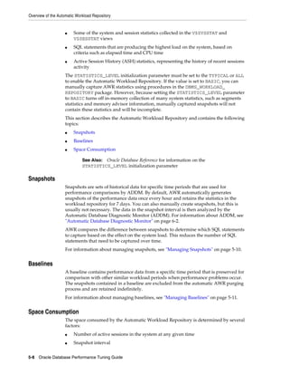 Overview of the Automatic Workload Repository

■

■

■

Some of the system and session statistics collected in the V$SYSSTAT and
V$SESSTAT views
SQL statements that are producing the highest load on the system, based on
criteria such as elapsed time and CPU time
Active Session History (ASH) statistics, representing the history of recent sessions
activity

The STATISTICS_LEVEL initialization parameter must be set to the TYPICAL or ALL
to enable the Automatic Workload Repository. If the value is set to BASIC, you can
manually capture AWR statistics using procedures in the DBMS_WORKLOAD_
REPOSITORY package. However, because setting the STATISTICS_LEVEL parameter
to BASIC turns off in-memory collection of many system statistics, such as segments
statistics and memory advisor information, manually captured snapshots will not
contain these statistics and will be incomplete.
This section describes the Automatic Workload Repository and contains the following
topics:
■

Snapshots

■

Baselines

■

Space Consumption
See Also: Oracle Database Reference for information on the
STATISTICS_LEVEL initialization parameter

Snapshots
Snapshots are sets of historical data for specific time periods that are used for
performance comparisons by ADDM. By default, AWR automatically generates
snapshots of the performance data once every hour and retains the statistics in the
workload repository for 7 days. You can also manually create snapshots, but this is
usually not necessary. The data in the snapshot interval is then analyzed by the
Automatic Database Diagnostic Monitor (ADDM). For information about ADDM, see
"Automatic Database Diagnostic Monitor" on page 6-2.
AWR compares the difference between snapshots to determine which SQL statements
to capture based on the effect on the system load. This reduces the number of SQL
statements that need to be captured over time.
For information about managing snapshots, see "Managing Snapshots" on page 5-10.

Baselines
A baseline contains performance data from a specific time period that is preserved for
comparison with other similar workload periods when performance problems occur.
The snapshots contained in a baseline are excluded from the automatic AWR purging
process and are retained indefinitely.
For information about managing baselines, see "Managing Baselines" on page 5-11.

Space Consumption
The space consumed by the Automatic Workload Repository is determined by several
factors:
■

Number of active sessions in the system at any given time

■

Snapshot interval

5-8 Oracle Database Performance Tuning Guide

 