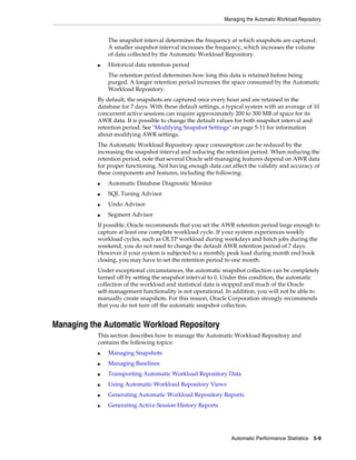 Managing the Automatic Workload Repository

The snapshot interval determines the frequency at which snapshots are captured.
A smaller snapshot interval increases the frequency, which increases the volume
of data collected by the Automatic Workload Repository.
■

Historical data retention period
The retention period determines how long this data is retained before being
purged. A longer retention period increases the space consumed by the Automatic
Workload Repository.

By default, the snapshots are captured once every hour and are retained in the
database for 7 days. With these default settings, a typical system with an average of 10
concurrent active sessions can require approximately 200 to 300 MB of space for its
AWR data. It is possible to change the default values for both snapshot interval and
retention period. See "Modifying Snapshot Settings" on page 5-11 for information
about modifying AWR settings.
The Automatic Workload Repository space consumption can be reduced by the
increasing the snapshot interval and reducing the retention period. When reducing the
retention period, note that several Oracle self-managing features depend on AWR data
for proper functioning. Not having enough data can affect the validity and accuracy of
these components and features, including the following:
■

Automatic Database Diagnostic Monitor

■

SQL Tuning Advisor

■

Undo Advisor

■

Segment Advisor

If possible, Oracle recommends that you set the AWR retention period large enough to
capture at least one complete workload cycle. If your system experiences weekly
workload cycles, such as OLTP workload during weekdays and batch jobs during the
weekend, you do not need to change the default AWR retention period of 7 days.
However if your system is subjected to a monthly peak load during month end book
closing, you may have to set the retention period to one month.
Under exceptional circumstances, the automatic snapshot collection can be completely
turned off by setting the snapshot interval to 0. Under this condition, the automatic
collection of the workload and statistical data is stopped and much of the Oracle
self-management functionality is not operational. In addition, you will not be able to
manually create snapshots. For this reason, Oracle Corporation strongly recommends
that you do not turn off the automatic snapshot collection.

Managing the Automatic Workload Repository
This section describes how to manage the Automatic Workload Repository and
contains the following topics:
■

Managing Snapshots

■

Managing Baselines

■

Transporting Automatic Workload Repository Data

■

Using Automatic Workload Repository Views

■

Generating Automatic Workload Repository Reports

■

Generating Active Session History Reports

Automatic Performance Statistics

5-9

 