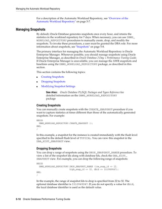 Managing the Automatic Workload Repository

For a description of the Automatic Workload Repository, see "Overview of the
Automatic Workload Repository" on page 5-7.

Managing Snapshots
By default, Oracle Database generates snapshots once every hour, and retains the
statistics in the workload repository for 7 days. When necessary, you can use DBMS_
WORKLOAD_REPOSITORY procedures to manually create, drop, and modify the
snapshots. To invoke these procedures, a user must be granted the DBA role. For more
information about snapshots, see "Snapshots" on page 5-8.
The primary interface for managing the Automatic Workload Repository is Oracle
Enterprise Manager. Whenever possible, you should manage snapshots using Oracle
Enterprise Manager, as described in Oracle Database 2 Day + Performance Tuning Guide.
If Oracle Enterprise Manager is unavailable, you can manage the AWR snapshots and
baselines using the DBMS_WORKLOAD_REPOSITORY package, as described in this
section.
This section contains the following topics:
■

Creating Snapshots

■

Dropping Snapshots

■

Modifying Snapshot Settings
See Also: Oracle Database PL/SQL Packages and Types Reference for
detailed information on the DBMS_WORKLOAD_REPOSITORY
package

Creating Snapshots
You can manually create snapshots with the CREATE_SNAPSHOT procedure if you
want to capture statistics at times different than those of the automatically generated
snapshots. For example:
BEGIN
DBMS_WORKLOAD_REPOSITORY.CREATE_SNAPSHOT ();
END;
/

In this example, a snapshot for the instance is created immediately with the flush level
specified to the default flush level of TYPICAL. You can view this snapshot in the
DBA_HIST_SNAPSHOT view.

Dropping Snapshots
You can drop a range of snapshots using the DROP_SNAPSHOT_RANGE procedure. To
view a list of the snapshot Ids along with database Ids, check the DBA_HIST_
SNAPSHOT view. For example, you can drop the following range of snapshots:
BEGIN
DBMS_WORKLOAD_REPOSITORY.DROP_SNAPSHOT_RANGE (low_snap_id => 22,
high_snap_id => 32, dbid => 3310949047);
END;
/

In the example, the range of snapshot Ids to drop is specified from 22 to 32. The
optional database identifier is 3310949047. If you do not specify a value for dbid,
the local database identifier is used as the default value.

5-10 Oracle Database Performance Tuning Guide

 